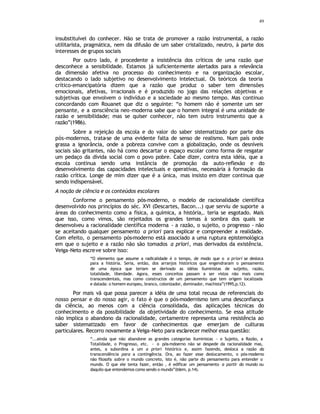 49
insubstituível do conhecer. Não se trata de promover a razão instrumental, a razão
utilitarista, pragmática, nem da difusão de um saber cristalizado, neutro, à parte dos
interesses de grupos sociais
Por outro lado, é procedente a insistência dos críticos de uma razão que
desconhece a sensibilidade. Estamos já suficientemente alertados para a relevância
da dimensão afetiva no processo do conhecimento e na organização escolar,
destacando o lado subjetivo no desenvolvimento intelectual. Os teóricos da teoria
crítico-emancipatória dizem que a razão que produz o saber tem dimensões
emocionais, afetivas, irracionais e é produzido no jogo das relações objetivas e
subjetivas que envolvem o indivíduo e a sociedade ao mesmo tempo. Mas continuo
concordando com Rouanet que diz o seguinte: “o homem não é somente um ser
pensante, e a consciência neo-moderna sabe que o homem integral é uma unidade de
razão e sensibilidade; mas se quiser conhecer, não tem outro instrumento que a
razão”(1986).
Sobre a rejeição da escola e do valor do saber sistematizado por parte dos
pós-modernos, trata-se de uma evidente falta de senso de realismo. Num país onde
grassa a ignorância, onde a pobreza convive com a globalização, onde os desníveis
sociais são gritantes, não há como descartar o espaço escolar como forma de resgatar
um pedaço da dívida social com o povo pobre. Cabe dizer, contra esta idéia, que a
escola continua sendo uma instância de promoção da auto-reflexão e do
desenvolvimento das capacidades intelectuais e operativas, necessária à formação da
razão crítica. Longe de mim dizer que é a única, mas insisto em dizer continua que
sendo indispensável.
A noção de ciência e os conteúdos escolares
Conforme o pensamento pós-moderno, o modelo de racionalidade científica
desenvolvido nos princípios do séc. XVI (Descartes, Bacon...) que serviu de suporte a
áreas do conhecimento como a física, a química, a história,. teria se esgotado. Mais
que isso, como vimos, são rejeitados os grandes temas à sombra dos quais se
desenvolveu a racionalidade científica moderna - a razão, o sujeito, o progresso - não
se aceitando qualquer pensamento a priori para explicar e compreender a realidade.
Com efeito, o pensamento pós-moderno está associado a uma ruptura epistemológica
em que o sujeito e a razão não são tomados a priori, mas derivados da existência.
Veiga-Neto escreve sobre isso:
“O elemento que assume a radicalidade é o tempo, de modo que o a priori se desloca
para a história. Seria, então, dos arranjos históricos que engendraram o pensamento
de uma época que teriam se derivado as idéias iluministas de suijeito, razão,
totalidade, liberdade. Agora, esses conceitos passam a ser vistos não mais como
transcendentais, mas como constructos de um pensamento que tem origem localizada
e datada: o homem europeu, branco, colonizador, dominador, machista”(1995,p.12).
Por mais vã que possa parecer a idéia de uma total recusa de referenciais do
nosso pensar e do nosso agir, o fato é que o pós-modernismo tem uma desconfiança
da ciência, ao menos com a ciência consolidada, das aplicações técnicas do
conhecimento e da possibilidade da objetividade do conhecimento. Se essa atitude
não implica o abandono da racionalidade, certamentre representa uma resistência ao
saber sistematizado em favor de conhecimentos que emerjam de culturas
particulares. Recorro novamente a Veiga-Neto para esclarecer melhor essa questão:
“...ainda que não abandone as grandes categorias iluministas - o Sujeito, a Razão, a
Totalidade, o Progresso, etc. - o pós-mdoerno não se despede da racionalidade mas,
antes, a subordina a um a priori histórico e, assim fazendo, desloca a razão da
transcendência para a contingência. Ora, ao fazer esse deslocamento, o pós-moderno
não filosofa sobre o mundo concreto, isto é, não parte do pensamento para entender o
mundo. O que ele tenta fazer, então , é edificar um pensamento a partir do mundo ou
daquilo que entendemos como sendo o mundo”(Idem, p.14).
 