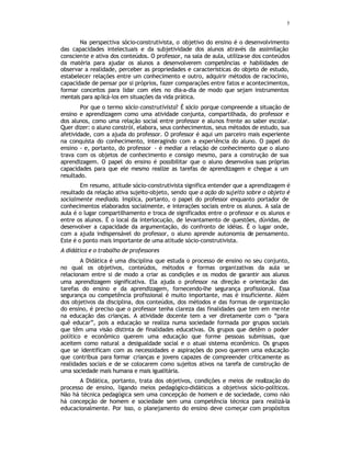 5
Na perspectiva sócio-construtivista, o objetivo do ensino é o desenvolvimento
das capacidades intelectuais e da subjetividade dos alunos através da assimilação
consciente e ativa dos conteúdos. O professor, na sala de aula, utiliza-se dos conteúdos
da matéria para ajudar os alunos a desenvolverem competências e habilidades de
observar a realidade, perceber as propriedades e características do objeto de estudo,
estabelecer relações entre um conhecimento e outro, adquirir métodos de raciocínio,
capacidade de pensar por si próprios, fazer comparações entre fatos e acontecimentos,
formar conceitos para lidar com eles no dia-a-dia de modo que sejam instrumentos
mentais para aplicá-los em situações da vida prática.
Por que o termo sócio-construtivista? É sócio porque compreende a situação de
ensino e aprendizagem como uma atividade conjunta, compartilhada, do professor e
dos alunos, como uma relação social entre professor e alunos frente ao saber escolar.
Quer dizer: o aluno constrói, elabora, seus conhecimentos, seus métodos de estudo, sua
afetividade, com a ajuda do professor. O professor é aqui um parceiro mais experiente
na conquista do conhecimento, interagindo com a experiência do aluno. O papel do
ensino - e, portanto, do professor - é mediar a relação de conhecimento que o aluno
trava com os objetos de conhecimento e consigo mesmo, para a construção de sua
aprendizagem. O papel do ensino é possibilitar que o aluno desenvolva suas próprias
capacidades para que ele mesmo realize as tarefas de aprendizagem e chegue a um
resultado.
Em resumo, atitude sócio-construtivista significa entender que a aprendizagem é
resultado da relação ativa sujeito-objeto, sendo que a ação do sujeito sobre o objeto é
socialmente mediada. Implica, portanto, o papel do professor enquanto portador de
conhecimentos elaborados socialmente, e interações sociais entre os alunos. A sala de
aula é o lugar compartilhamento e troca de significados entre o professor e os alunos e
entre os alunos. É o local da interlocução, de levantamento de questões, dúvidas, de
desenvolver a capacidade da argumentação, do confronto de idéias. É o lugar onde,
com a ajuda indispensável do professor, o aluno aprende autonomia de pensamento.
Este é o ponto mais importante de uma atitude sócio-construtivista.
A didática e o trabalho de professores
A Didática é uma disciplina que estuda o processo de ensino no seu conjunto,
no qual os objetivos, conteúdos, métodos e formas organizativas da aula se
relacionam entre si de modo a criar as condições e os modos de garantir aos alunos
uma aprendizagem significativa. Ela ajuda o professor na direção e orientação das
tarefas do ensino e da aprendizagem, fornecendo-lhe segurança profissional. Essa
segurança ou competência profissional é muito importante, mas é insuficiente. Além
dos objetivos da disciplina, dos conteúdos, dos métodos e das formas de organização
do ensino, é preciso que o professor tenha clareza das finalidades que tem em mente
na educação das crianças. A atividade docente tem a ver diretamente com o “para
quê educar”, pois a educação se realiza numa sociedade formada por grupos sociais
que têm uma visão distinta de finalidades educativas. Os grupos que detêm o poder
político e econômico querem uma educação que forme pessoas submissas, que
aceitem como natural a desigualdade social e o atuai sistema econômico. Os grupos
que se identificam com as necessidades e aspirações do povo querem uma educação
que contribua para formar crianças e jovens capazes de compreender criticamente as
realidades sociais e de se colocarem como sujeitos ativos na tarefa de construção de
uma sociedade mais humana e mais igualitária.
A Didática, portanto, trata dos objetivos, condições e meios de realização do
processo de ensino, ligando meios pedagógico-didáticos a objetivos sócio-políticos.
Não há técnica pedagógica sem uma concepção de homem e de sociedade, como não
há concepção de homem e sociedade sem uma competência técnica para realizá-la
educacionalmente. Por isso, o planejamento do ensino deve começar com propósitos
3ª teoria
conceito
missão da didática
 