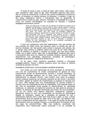 51
O mundo da escola é, pois, o mundo do saber: saber ciência, saber cultura,
saber experiência, saber modos de agir, saber estratégias cognitivas, saber sentir.
Mas é o mundo do conhecimento. A sala de aula, mesmo considerando as práticas de
gestão, as inovações, as relações humanas, as diferenças, o cotidiano, é lugar em
que alunos organizam-se externa e internamente para se apropriarem de
conhecimentos e modos de ação. Assmann, referindo-se à necessidade de se aliar à
crítica aos critérios mercadológicos da qualidade da educação a propostas
pedagógicas democráticas, escreve:
“Penso que devemos dar um passo além da hipocrisia de declarar-nos chocados com as
linguagens mercadol.ógicas. Os setores médios se estão tornando sumamente exigentes
quanto ao tipo de qualidade educacional que escolhem para seus filhos. (...) E o que
sobra para os filhos do povão que permenecem fora desse circuito excludente? Qual é
nossa oferta ‘tão melhor’ para eles, depois do prolongado xingatório das
características ideológicas reprodutivistas da escola? Estamos em condições de propor
algo humanamente mais rico e socialmente mais promissor do que a melhoria
qualitativa dos serviços educacionais dentro do esquema de atendimento a clientelas
com suficiente poder aquisitivo? Sabemos pensar, publica e democraticamente, os
espaços educacionais mantendo em alto, de forma coincidente e simultânea, as
bandeiras da ação históricamente eficaz e da humanização emancipadora dos
processos de aprendizagem?”(1995,p.4).
É claro que consideramos cada aluno singularmente, claro que partimos das
suas condições de origem social, que buscamos captar os sentidos que dão aos
assuntos estudados, etc. Mas quando vamos analisar a educação como produto, isto
é, quando vamos verificar se podemos chamar este aluno de um “aluno educado”
capaz de enfrentar os dilemas e situações do mundo, seja esse aluno homem,
mulher, rico ou pobre, branco, negro, gay ou desempregado, queremos saber qual é
o desempenho desse aluno em relação aos conteúdos escolares. Queremos saber se
desenvolveram suas capacidades cognoscitivas, estratégias de aprendizagem,
habilidades de pensamento, categorias de análise do real.
Se for assim, então mantém
-se sumamente relevante a intervenção
pedagógico-didática. Porque a didática propõe-se prover aos alunos as melhores
condições de aprender com êxito.
Sociedade do conhecimento, novas tecnologias e qualidade da educação
Tem havido uma certa identificação do termo sociedade do conhecimento
com uma das características do mundo contemporâneo de geração de novos
conhecimentos através do desenvolvimento científico e inovação tecnológica. Os
produtos da tecnologia aparecem não só como meios de consumo, influindo
poderosamente na educação informal, como também como meios de produção,
levando mudanças qualitativas nos processos educativos de tipo formal e não-formal.
Com efeito, análises do impacto das transformações na produção na educação (por
ex. Paiva, 1993) apontam para uma intelectualização do processo produtivo e,
portanto, para uma modificação do perfil do trabalhadores. Seria esperado destes um
alto nível de escolaridade formal pautado no desenvolvimento de capacidades
intelectuais, de abstração, de rapidez de raciocínio, de visão global do processo de
trabalho. As propostas de educação influenciadas pela ênfase nas novas tecnologias,
por sua vez, teriam como objetivo desenvolver competências cognitivas e
operacionais através de uma nova racionalidade nos processos de aprendizagem
baseada na informática. Surgiria daí o paradigma da qualidade em que o
conhecimento implicaria mais o saber fazer mais do que o saber, ou seja, o pensar
eficientemente seria uma questão de “saber como se faz algo”. Isso implicaria, mais
do que o conhecimento de fatos específicos, “o de regras de atuação de tipo geral,
potencialmente úteis em situações diversas e o (conhecimento) de situações em que
tais regras são aplicáveis”(Tapia, 1988). Essa tendência, reconhecida mais
propriamente como neotecnicista, estaria anunciando a era da sociedade do
 