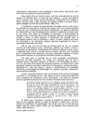 52
conhecimento, instaurando-se novos paradigmas e novas práticas educacionais onde
não haveria mais lugar para a escola convencional
Nessa mesma linha de raciocínio estaria uma tese pós-modernista da crise do
conceito de formação geral. A criança de hoje, digamos, a criança pós-moderna,
estaria envolvida num mundo técnico-informacional, alimentando-se de imagens e
textos, tornando inútil a idéia iluminista de educação integral e, portanto, todo o
ideário pedagógico da formação humana (Market, 1986,p.313).
É indubitável o impacto do desenvolvimento tecnológico atual na vida social e
em particular nos processos de formação das pessoas. Mas é uma atitude apressada
concluir daí que a instituição escolar estaria incapacitada a ser agente de produção
de conhecimento por estar despreparada para atender as exigências do mundo atual
ou, ao menos, para utilizar as tecnologias da informação. A democratização da
sociedade supõe a educação básica como necessidade imperativa de proporcionar às
crianças e jovens os meios cognitivos e operacionais que atendam tanto as
necessidades pessoais como as econômicas e sociais. A própria utilização dos meios
de comunicação e da informática implicam processos organizados de ensino e
aprendizagem propiciados pela escola.
Não há, pois, uma crise da noção de formação geral; há, sim, um contexto
concreto de transformações sociais, econômicas, políticas, que tendem a privar a
humanidade de perspectivas humanizadoras de existência individual e social. Contra
o relativismo ético, contra a exclusão social da maioria, afirma-se que a formação
geral é indispensável para desenvolver nos jovens capacidades cognitivas e afetivas
para poderem expressar -se e compreender diferentes contextos da realidade.
Por outro lado, é inevitável que as novas tecnologias (computadores,
periféricos, CD ROM, videotexto, TV a cabo, etc.) comporão cada vez mais o
ambiente escolar, implicando mudanças na didática e nas metodologias de ensino,
uma vez que tornar-se-ão aliadas dos processos cognitivos. Da mesma forma, novos
paradigmas cognitivos certamente repercutem nas concepções e práticas de ensino,
destacando-se o peso que passam a ganhar o desenvolvimento de habilidades
intelectuais, das estratégias de aprendizagem, do aprender a aprender. Voltaremos a
essas questões mais adiante.
O que é importante acentuar, além da articulação entre as Novas Tecnologias
e o ensino, é a necessidade de se ir mais adiante do que as análises generalistas de
certas tendências do pensamento crítico pós-moderno e de setores da esquerda
acerca da qualidade da escola e do ensino. Assmann é bastante incisivo sobre isso:
“As posições extremas constumam ter fãs assegurados, porque estranhamente muita
gente s
e sente cômoda usando viseiras que as dispensam do esforço de olhar em volta.
De modo que não é fácil navegar serenamente por entre os dois escolhos, o do
deslumbramento ingênuo e acrítico diante da retórica sobre a qualidade, por uma
parte, e o da execração ideológica e do rechaço paralisador, pela outra. (...) Se
queremos, de fato, questionar determinados aspectos da onda qualidade (...) é preciso
deslocar o debate prioritariamente para a reflexão sobre as relações comunicativas e
as formas bio-organizativas mediante as quais surge e se estrutura o conhecimento nas
corporeidades vivas de docentes e alunos. (...) Se todas as demais condições
necessárias melhorarem, mas os alunos não aprenderam mais e melhor, não há
melhoria na qualidade da educação”(1995,p.2).
O mesmo autor, recolocando a questão da qualidade da educação, recusa a
idéia de uma qualidade baseada na lógica do mercado e propõe que se dê mais
atenção às experiências de aprendizagem “que façam com que os seres humanos
possam andar de cabeça erguida lutando por sua dignidade numa sociedade onde
caibam todos”(Idem,p.4).
Cultura, poder e currículo
 