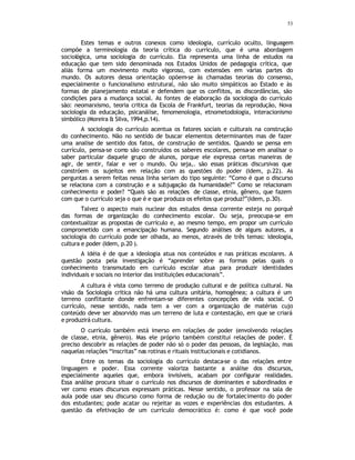 53
Estes temas e outros conexos como ideologia, currículo oculto, linguagem
compõe a terminologia da teoria crítica do currículo, que é uma abordagem
sociológica, uma sociologia do currículo. Ela representa uma linha de estudos na
educação que tem sido denominada nos Estados Unidos de pedagogia crítica, que
aliás forma um movimento muito vigoroso, com extensões em várias partes do
mundo. Os autores dessa orientação opõem-se às chamadas teorias do consenso,
especialmente o funcionalismo estrutural, não são muito simpáticos ao Estado e às
formas de planejamento estatal e defendem que os conflitos, as discordâncias, são
condições para a mudança social. As fontes de elaboração da sociologia do currículo
são: neomarxismo, teoria critica da Escola de Frankfurt, teorias da reprodução, Nova
sociologia da educação, psicanálise, fenomenologia, etnometodologia, interacionismo
simbólico (Moreira & Silva, 1994,p.14).
A sociologia do currículo acentua os fatores sociais e culturais na construção
do conhecimento. Não no sentido de buscar elementos determinantes mas de fazer
uma analise de sentido dos fatos, de construção de sentidos. Quando se pensa em
currículo, pensa-se como são construídos os saberes escolares, pensa-se em analisar o
saber particular daquele grupo de alunos, porque ele expressa certas maneiras de
agir, de sentir, falar e ver o mundo. Ou seja,. são essas práticas discursivas que
constróem os sujeitos em relação com as questões do poder (Idem, p.22). As
perguntas a serem feitas nessa linha seriam do tipo seguinte: “Como é que o discurso
se relaciona com a construção e a subjugação da humanidade?” Como se relacionam
conhecimento e poder? “Quais são as relações de classe, etnia, gênero, que fazem
com que o currículo seja o que é e que produza os efeitos que produz?”(Idem, p.30).
Talvez o aspecto mais nuclear dos estudos dessa corrente esteja no porquê
das formas de organização do conhecimento escolar. Ou seja, preocupa-se em
contextualizar as propostas de currículo e, ao mesmo tempo, em propor um currículo
comprometido com a emancipação humana. Segundo análises de alguns autores, a
sociologia do currículo pode ser olhada, ao menos, através de três temas: ideologia,
cultura e poder (Idem, p.20 ).
A idéia é de que a ideologia atua nos conteúdos e nas práticas escolares. A
questão posta pela investigação é “aprender sobre as formas pelas quais o
conhecimento transmutado em currículo escolar atua para produzir identidades
individuais e sociais no interior das instituições educacionais”.
A cultura é vista como terreno de produção cultural e de política cultural. Na
visão da Sociologia critica não há uma cultura unitária, homogênea; a cultura é um
terreno conflitante donde enfrentam-se diferentes concepções de vida social. O
currículo, nesse sentido, nada tem a ver com a organização de matérias cujo
conteúdo deve ser absorvido mas um terreno de luta e contestação, em que se criará
e produzirá cultura.
O currículo também está imerso em relações de poder (envolvendo relações
de classe, etnia, gênero). Mas ele próprio também constitui relações de poder. É
preciso descobrir as relações de poder não só o poder das pessoas, da legislação, mas
naquelas relações “inscritas” nas rotinas e rituais institucionais e cotidianos.
Entre os temas da sociologia do currículo destaca-se o das relações entre
linguagem e poder. Essa corrente valoriza bastante a análise dos discursos,
especialmente aqueles que, embora invisíveis, acabam por configurar realidades.
Essa análise procura situar o currículo nos discursos de dominantes e subordinados e
ver como esses discursos expressam práticas. Nesse sentido, o professor na sala de
aula pode usar seu discurso como forma de redução ou de fortalecimento do poder
dos estudantes; pode acatar ou rejeitar as vozes e experiências dos estudantes. A
questão da efetivação de um currículo democrático é: como é que você pode
 