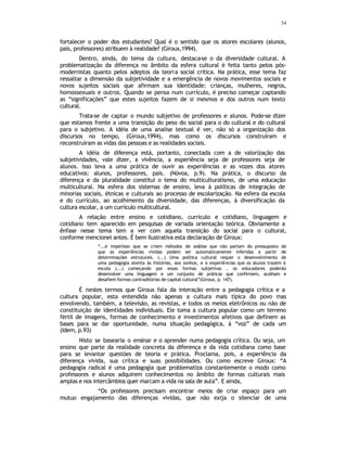 54
fortalecer o poder dos estudantes? Qual é o sentido que os atores escolares (alunos,
pais, professores) atribuem à realidade? (Giroux,1994).
Dentro, ainda, do tema da cultura, destaca-se o da diversidade cultural. A
problematização da diferença no âmbito da esfera cultural é feita tanto pelos pós-
modernistas quanto pelos adeptos da teoria social crítica. Na prática, esse tema faz
ressaltar a dimensão da subjetividade e a emergência de novos movimentos sociais e
novos sujeitos sociais que afirmam sua identidade: crianças, mulheres, negros,
homossexuais e outros. Quando se pensa num currículo, é preciso começar captando
as “significações” que estes sujeitos fazem de si mesmos e dos outros num texto
cultural.
Trata-se de captar o mundo subjetivo de professores e alunos. Pode-se dizer
que estamos frente a uma transição do peso do social para o do cultural e do cultural
para o subjetivo. A idéia de uma analise textual é ver, não só a organização dos
discursos no tempo, (Giroux,1994), mas como os discursos construíram e
reconstruíram as vidas das pessoas e as realidades sociais.
A idéia de diferença está, portanto, conectada com a de valorização das
subjetividades, vale dizer, a vivência, a experiência seja de professores seja de
alunos. Isso leva a uma prática de ouvir as experiências e as vozes dos atores
educativos: alunos, professores, pais. (Nóvoa, p.9). Na prática, o discurso da
diferença e da pluralidade constitui o tema do multiculturalismo, de uma educação
multicultural. Na esfera dos sistemas de ensino, leva à políticas de integração de
minorias sociais, étnicas e culturais ao processo de escolarização. Na esfera da escola
e do currículo, ao acolhimento da diversidade, das diferenças, à diversificação da
cultura escolar, a um currículo multicultural.
A relação entre ensino e cotidiano, currículo e cotidiano, linguagem e
cotidiano tem aparecido em pesquisas de variada orientação teórica. Obviamente a
ênfase nesse tema tem a ver com aquela transição do social para o cultural,
conforme mencionei antes. É bem ilustrativa esta declaração de Giroux:
“...é imperioso que se criem métodos de análise que não partam do pressuposto de
que as experiências vividas podem ser automaticamente inferidas a partir de
determinações estruturais. (...) Uma política cultural requer o desenvolvimento de
uma pedagogia atenta às histórias, aos sonhos, e à experiências que os alunos trazem à
escola (...) começando por essas formas subjetivas , os educadores poderão
desenvolver uma linguagem e um conjunto de práticas que confirmem, acolham e
desafiem formas contraditórias de capital cultural”(Giroux, p. 147).
É nestes termos que Giroux fala da interação entre a pedagogia crítica e a
cultura popular, esta entendida não apenas a cultura mais típica do povo mas
envolvendo, também, a televisão, as revistas, e todos os meios eletrônicos ou não de
constituição de identidades individuais. Ele toma a cultura popular como um terreno
fértil de imagens, formas de conhecimento e investimentos afetivos que definem as
bases para se dar oportunidade, numa situação pedagógica, à “voz” de cada um
(Idem, p.93)
Nisto se basearia o ensinar e o aprender numa pedagogia crítica. Ou seja, um
ensino que parte da realidade concreta da diferença e da vida cotidiana como base
para se levantar questões de teoria e prática. Proclama, pois, a experiência da
diferença vivida, sua crítica e suas possibilidades. Ou como escreve Giroux: “A
pedagogia radical é uma pedagogia que problematiza constantemente o modo como
professores e alunos adquirem conhecimentos no âmbito de formas culturais mais
amplas e nos intercâmbios quer marcam a vida na sala de aula”. E ainda,
“Os professores precisam encontrar meios de criar espaço para um
mutuo engajamento das diferenças vividas, que não exija o silenciar de uma
 