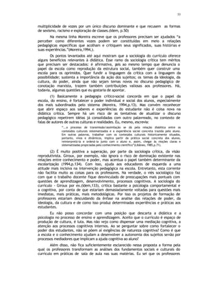 55
multiplicidade de vozes por um único discurso dominante e que recusem as formas
de sexismo, racismo e exploração de classes.(Idem, p.50)
Na mesma linha Moreira escreve que os professores precisam ser ajudados “a
perceber como diferentes vozes podem ser constituídas em meio a relações
pedagógicas específicas que acolham e critiquem seus significados, suas histórias e
suas experiências.”(Moreira,1994,).
Os pontos levantados até aqui mostram que a sociologia do currículo oferece
alguns benefícios relevantes à didática. Esse ramo da sociologia crítica tem méritos
que precisam ser destacados: é afirmativa, p
ois ao mesmo tempo que denuncia o
papel da escola como reprodução da estrutura social, também quer construir uma
escola para os oprimidos. Quer fundir a linguagem da crítica com a linguagem da
possibilidade; sustenta a importância da ação dos sujeitos; os temas da ideologia, da
cultura, do poder, ainda que não sejam temas novos no discurso pedagógico de
conotação marxista, trazem também contribuições valiosas aos professores. Há,
todavia, algumas questões que eu gostaria de apontar.
(1) Basicamente a pedagogia crítico-social concorda em que o papel da
escola, do ensino, é fortalecer o poder individual e social dos alunos, especialmente
dos mais subordinados pelo sistema (Moreira, 1994,p.13). Mas convém reconhecer
que abrir espaço aos saberes e experiências do estudante não é coisa nova na
didática crítica. Sempre há um risco de as tentativas de atualizar o discurso
pedagógico repetirem idéias já consolidadas com outro palavreado, no contexto de
falas de autores de outras culturas e realidades. Eu, mesmo, escrevia:
“...o processo de transmissão/assimilação se dá pela relação dialética entre os
conteúdos culturais sistematizados e a experiência social concreta trazida pelo aluno.
Em outras palavras, trabalhar com os conteúdos culturais historicamente situados,
portanto, vivos e dinâmicos, implica partir da prática social concreta dos alunos,
reinterpretá-la e ordená-la junto com o aluno e, assim, chegar às nioções claras e
sistematizadas propiciadas pelo conhecimento científico”(Libâneo, 1985,p.71).
(2) É muito positiva a superação, por parte da sociologia crítica, da visão
reprodutivista. Giroux, por exemplo, não ignora o risco de dominação existente nas
relações entre conhecimento e poder, mas acentua o papel também determinante da
escolarização (1994,p.134). Com isso, ajuda aos educadores de esquerda a uma
atitude mais incisiva na intervenção pedagógica na escola. Entretanto, esta corrente
não facilita muito as coisas para os professores. Na verdade, o viés sociológico faz
com que o trabalho docente fique desvinculado de preocupações mais pontuais com
questões de aprendizagem, desenvolvimento, processos cognitivos. A sociologia do
currículo - Giroux por ex.(Idem,133), critica bastante a psicologia comportamental e
a cognitiva, por conta de que estariam demasiadamente voltadas para questões mais
imediatas, mais práticas, mais metodológicas. Por isso os projetos de formação de
professores estariam descuidando da ênfase na analise das relações de poder, da
ideologia, da cultura e de como isso produz determinadas experiências e práticas aos
estudantes.
Eu não posso concordar com uma posição que descarta a didática e a
psicologia no processo de ensino e aprendizagem. Aceito que o currículo é espaço de
produção de cultura, é luta. Mas não vejo como dispensar uma mediação cognitiva, a
atenção aos processos cognitivos internos. Ao se perguntar sobre como fortalecer o
poder dos estudantes, não se põem aí exigências de natureza cognitiva? Como é que
a escola e o conhecimento ajudam a desenvolver a autonomia dos sujeitos senão por
processos mediadores que implicam a ajuda cognitiva ao aluno?
Além disso, não fica suficientemente esclarecido nessa proposta a forma pela
qual os professores transformam as análises dos fundamentos sociais e culturais do
currículo em práticas de sala de aula nas suas matérias. Eu sei que os professores
 