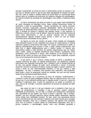 56
precisam compreender as formas de como o conhecimento escolar se constitui e em
que grau as relações sociais na sala de aula estão impregnadas de relações de poder.
Mas, daí, como se realiza o trabalho efetivo de ensino? Qual é a contribuição desses
autores sobre as condições de provimento de melhores situações de aprendizagens,
de recursos eficazes de promoção de aprendizagens mais sólidas e duradouras pelos
alunos?
(3) Outra contribuição que pode ser aceita é a que sugere maior flexibilização
de nossa concepção de educação crítica. Nossa reflexão educacional herdou do
iluminismo a idéia da universalidade. Sempre acreditamos em valores universais,
destinos universais, explicações universais, globalizastes. Dentro do marxismo, a
explicação do desenvolvimento histórico estaria centrada num raciocínio social. Ou
seja, o primado da historia é dinâmica das relações sociais, e isto explicaria as
diferenças culturais, étnicas e até de gênero. Hoje não se põe o primado exclusivo do
social como determinante, e que as praticas culturais não se organizam
necessariamente segundo divisões sociais previas a partir da luta de classes,
intervindo outras contradições de raça, gênero.
(4) Quanto ao tema das relações de poder, minha tradição de investigação
sobre educação escolar me diz: equipando meu alunos de conhecimentos e recursos
cognitivos ajudo-os a desenvolver mais poder. Em resumo: conhecimento é poder. O
discurso contemporâneo quer inverter a frase: o poder produz conhecimento. Esta
idéia leva a alguns desdobramentos para a prática escolar. O discurso pós-
estruturalista reedita a idéia libertária de relações organizacionais que diz: abaixo
todo o poder. Abaixo as relações assimétricas entre direção e professores, entre
professores, entre professores e alunos. Esta tendência já foi bastante forte na
década de 80, refluiu um pouco nos últimos anos e agora volta revigorada, inclusive
com o aval do pensamento social pós-moderno.
O que penso é que é preciso cautela quando se afirma a prevalência de
relações simétricas de poder na relação professor-aluno. Isso significaria condenar
toda prática que implicasse intervenção. Ora, a questão é que na relação docente há
de fato uma partilha desigual de poder entre professores e alunos. O educador
realmente intervém no processo formativo, porque seu papel é suscitar mudanças nos
alunos a partir de uma intencionalidade educativa. É isto que justifica a ação
pedagógica. Ou seja, o professor como parceiro mais experiente, mais preparado,
pode ajudar o aluno na apropriação racional da realidade, sem que isso seja tomada
sempre como inculcação ou dominação cultural.
(5) Finalmente, há a recorrência do tema do cotidiano. Evidentemente o
cotidiano é ponto de apoio pedagógico-didático. Mas, em algumas teorias, ele é mais
do que isso, é uma referência pontual para o trabalho escolar. A meu ver, a busca do
cotidiano é importante para, a partir do experiencial, se aceder ao científico, ou
seja, trata-se de interligar o processo experiencial ao processo de aquisição do saber
cientifico.
Meu ponto de vista é o de que trabalhar com o cotidiano é lidar com um
objeto de conhecimento, é investigar o real e, portanto, implica raciocínio,
habilidades de pensamento. Por um lado, é verdade que raciocinamos e aprendemos
sem necessidade de que alguém nos ensine a pensar e aprender. Mas é verdade,
também, que sem instrução especifica poucas pessoas podem desenvolver algumas
formas dessas duas habilidades humanas. Ou seja, quem esta aprendendo precisa
tomar consciência do que está fazendo e organizar suas ações mentais para conseguir
melhores resultados. Lidar com o cotidiano, portanto, não significa ficar patinando
nele, ficar no intuitivo; é preciso aceder ao conhecimento organizado. Para isso, é
preciso considerar a aprendizagem escolar como uma atividade planejada e
 
