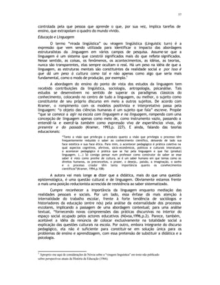 57
controlada pela que pessoa que aprende o que, por sua vez, implica tarefas de
ensino, que extrapolam o quadro do mundo vivido.
Educação e Linguagem
O termo “virada lingüística” ou viragem lingüística (Linguistic turn) é a
expressão que vem sendo utilizada para identificar o impacto das abordagens
estruturalistas da .linguagem em vários campos de pesquisa. Assume-se que a
linguagem é um sistema que constrói significados mais do que reflete significados.
Nesse sentido, as coisas, os fenômenos, os acontecimentos, as idéias, as teorias,
nunca são transparentes, elas sempre ocultam o real. Há um peso na idéia de que a
linguagem, as estruturas mentais são constituintes da realidade social e por isso é
que dá um peso à cultura como tal e não apenas como algo que seria mais
fundamental, como o modo de produção, por exemplo.
3
A abordagem do ensino do ponto de vista dos estudos da linguagem tem
recebido contribuições da lingüística, sociologia, antropologia, psicanálise. Tais
estudos se desenvolvem no sentido de superar os paradigmas clássicos do
conhecimento, colocando no centro de tudo a linguagem, ou melhor, o sujeito como
constituinte de seu próprio discurso em meio a outros sujeitos. De acordo com
Kramer, o rompimento com os modelos positivista e interpretativo passa pela
linguagem: “o objeto das ciências humanas é um sujeito que fala” escreve. Propõe
“que se comece a agir na escola com linguagem e na linguagem, rompendo com uma
concepção de linguagem apenas como meio de, como instrumento vazio, passando a
entendê-la e exercê-la também como expressão viva de experiências vivas, do
presente e do passado (Kramer, 1993,p. 227). E ainda, falando das teorias
educacionais:
“Tanto a visão que privilegia o produto quanto a visão que privilegia o processo têm
frequentemente reduzido o saber ao conhecimento científico, deixando de lado sua
face estética e sua face ética. Para mim, o acontecer pedagógico é prática coletiva na
qual aspectos cognitivos, afetivos, sócio-econômicos, políticos e culturais interatuam;
o acontecer pedagógico é prática que se faz pela linguagem e que faz (produz)
linguagem. (...) Só consigo pensar num professor como construtor do saber se esse
saber é visto como prenhe de cultura, se é um saber humano em que temas como os
direitos humanos, os preconceitos, o prazer, o desejo,. paixão, a imaginação, o sonho
e o processo criador têm tanta importância quanto os conehecimentos
científicos”(Kramer, 1994,p.108)
A autora vai mais longe a
o dizer que a didática, mais do que uma questão
epistemológica, é uma questão cultural e de linguagem. Obviamente estamos frente
a mais uma posição reducionista acrescida de resistência ao saber sistematizado.
Cumpre reconhecer a importância da linguagem enquanto mediação das
realidades pessoais e sociais. Por um lado, essa ênfase dá mais atenção à
internalidade do trabalho escolar, frente à forte tendência de sociólogos e
historiadores da educação (entre nós) pela análise da externalidade dos processos
escolares, implicando a passagem de uma abordagem contextual; para uma análise
textual, “fornecendo novas compreensões das práticas discursivas no interior do
espaço social ocupado pelos actores educativos (Nóvoa,1996,p.2). Parece, também,
aceitável a idéia da renúncia de colocar exclusivamente na totalidade social a
explicação das questões culturais na escola. Por outro, embora integrante do discurso
pedagógico, ela não é suficiente para constituir-se em solução única para os
problemas de ensino e aprendizagem, com essa pretensão de substituir a didática e a
psicologia.
3
Aproprio-me aqui de considerações de Nóvoa sobre a “viragem linguística” em texto não publicado
sobre perspectivas atuais da História da Educação (1966).
 