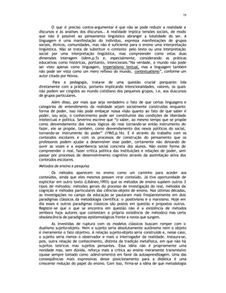 58
O que é preciso contra-argumentar é que não se pode reduzir a realidade a
discursos e às analises dos discursos.. A realidade implica tensões sociais, de modo
que não é possível ao pensamento lingüistico abranger a totalidade do ser. A
linguagem é uma manifestação do indivíduo, expressa manifestações de grupos
sociais, étnicos, comunidades, mas não é suficiente para o ensino uma interpretação
lingüistica. Não se trata de substituir o contexto pelo texto ou uma interpretação
social por uma interpretação lingüística, mas compreender como estas duas
dimensões interagem (idem,p.5) e, especialmente, considerando as práticas
educativas como históricas, porttanto, intencionais.“Na verdade, o mundo não pode
ser visto apenas como linguagem, imperialismo textual, mas a linguagem também
não pode ser vista como um mero reflexo do mundo, contextualismo”, conforme um
autor citado por Nóvoa.
Para a pedagogia, trata-se de uma questão crucial porquanto lida
diretamente com a prática, portanto implicando intencionalidades, valores, os quais
não podem ser cingidos ao mundo cotidiano dos pequenos grupos, i.e, aos duscursos
de grupos particulares.
Além disso, por mais que seja verdadeiro o fato de que certas linguagens e
categorias de entendimento da realidade sejam socialmente construídas enquanto
forma de poder, isso não pode embaçar nossa visão quanto ao fato de que saber é
poder, sou seja, o conhecimento pode ser constituinte das condições de liberdade
intelectual e política. Severino escreve que “o saber, ao mesmo tempo que se propõe
como desvendamento dos nexos lógicos do real tornando-se então instrumento do
fazer, ele se propõe, também, como desvendamento dos nexos políticos do social,
tornando-se instrumento do poder” (1965,p.16). E é através do trabalho com os
conteúdos escolares e com os processos de construção do pensamento que os
professores podem ajudar a desenvolver esse poder, certamente não deixando de
ouvir as vozes e a experi6encia social concreta dos alunos. Não existe forma de
compreender o real, fazer critica política das instituições e relações de poder, sem
passar por processos de desenvolvimento cognitivo através da assimilação ativa dos
conteúdos escolares.
Métodos de ensino e pesquisa
Os métodos aparecem no ensino como um caminho para aceder aos
conteúdos, ainda que eles mesmos possam virar conteúdo. Já tive oportunidade de
explicitar em outro texto (Libâneo,1993) que os métodos de ensino supõem outros 3
tipos de métodos: métodos gerais do p
rocesso de investigação do real, métodos da
cognição e métodos particulares das ciências-objeto de ensino. Nas últimas décadas,
as investigações no campo da educação se pautaram mais freqüentemente em dois
paradigmas clássicos da metodologia cientifica: o positivismo e o marxismo. Hoje em
dia esses e outros paradigmas clássicos são postos em questão e propostos outros.
Registre-se que o que se encontra em questão não é a existência de métodos
(embora haja autores que contestam a própria existência de métodos) mas certa
obsolescência de paradigmas epistemológicos frente a novos que surgem.
As investidas de ruptura com os modelos clássicos buscam romper com o
dualismo sujeito-objeto. Nem o sujeito seria absolutamente autônomo nem o objeto
é meramente o fato objetivo. A relação sujeito-objeto seria construída e, nesse caso,
o sujeito seria menos o observador e mais o interrogador da realidade. Instaura-se,
pois, outra relação de conhecimento, distinta da tradição metafísica, em que não há
sujeitos teóricos mas sujeitos pensantes. Essa idéia não é propriamente uma
novidade mas, sem dúvida, reforça mais a crítica ao ensino meramente transmissivo
(quase sempre tomado como adestramento) em favor da autoaprendizagem. Uma das
conseqüências mais expressivas desse posicionamento para a didática é uma
crescente redução do papel do ensino. Com isso, firma-se a idéia de que metodologia
 