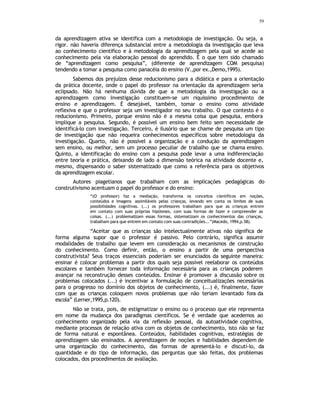 59
da aprendizagem ativa se identifica com a metodologia de investigação. Ou seja, a
rigor. não haveria diferença substancial entre a metodologia da investigação que leva
ao conhecimento cientifico e à metodologia da aprendizagem pela qual se acede ao
conhecimento pela via elaboração pessoal do aprendido. É o que tem sido chamado
de “aprendizagem como pesquisa”, (diferente de aprendizagem COM pesquisa)
tendendo a tomar a pesquisa como panacéia do ensino (V.,por ex.,Demo,1995).
Sabemos dos prejuízos desse reducionismo para a didática e para a orientação
da prática docente, onde o papel do professor na orientação da aprendizagem seria
eclipsado. Não há nenhuma dúvida de que a metodologia da investigação ou a
aprendizagem como investigação constituem-se um riquíssimo procedimento de
ensino e aprendizagem. É desejável, também, tomar o ensino como atividade
reflexiva e que o professor seja um investigador no seu trabalho. O que contesto é o
reducionismo. Primeiro, porque ensino não é a mesma coisa que pesquisa, embora
implique a pesquisa. Segundo, é possível um ensino bem feito sem necessidade de
identificá-lo com investigação. Terceiro, é ilusório que se chame de pesquisa um tipo
de investigação que não requeira conhecimentos específicos sobre metodologia da
investigação. Quarto, não é possível a organização e a condução da aprendizagem
sem ensino, ou melhor, sem um processo peculiar de trabalho que se chama ensino.
Quinto, a identificação do ensino com a pesquisa pode levar a uma indiferenciação
entre teoria e prática, deixando de lado a dimensão teórica na atividade docente e,
mesmo, dispensando o saber sistematizado que como a referência para os objetivos
da aprendizagem escolar.
Autores piagetianos que trabalham com as implicações pedagógicas do
construtivismo acentuam o papel do professor e do ensino:
“(O professor) faz a mediação, transforma os conceitos científicos em noções,
conteúdos e imagens assimiláveis pelas crianças, levando em conta os limites de suas
possibilidades cognitivas. (...) os professores trabalham para que as crianças entrem
em contato com suas próprias hipóteses, com suas formas de fazer e compreender as
coisas. (...) problematizam essas formas, sistematizam os conhecimentos das crianças,
trabalham para que entrem em contato com suas contradições...”(Macedo, 1994,p.58).
“Aceitar que as crianças são intelectualmente ativas não significa de
forma alguma supor que o professor é passivo. Pelo contrário, significa assumir
modalidades de trabalho que levem em consideração os mecanismos de construção
do conhecimento. Como definir, então, o ensino a partir de uma perspectiva
construtivista? Seus traços essenciais poderiam ser enunciados da seguinte maneira:
ensinar é colocar problemas a partir dos quais seja possível reelaborar os conteúdos
escolares e também fornecer toda informação necessária para as crianças poderem
avançar na reconstrução desses conteúdos. Ensinar é promover a discussão sobre os
problemas colocados (...) é incentivar a formulação de conceitualizações necessárias
para o progresso no domínio dos objetos de conhecimento, (...) é, finalmente, fazer
com que as crianças coloquem novos problemas que não teriam levantado fora da
escola” (Lerner,1995,p.120).
Não se trata, pois, de estigmatizar o ensino ou o processo que ele representa
em nome da mudança dos paradigmas científicos. Se é verdade que acedemos ao
conhecimento organizado pela via da reflexão pessoal, da autoatividade cognitiva,
mediante processos de relação ativa com os objetos de conhecimento, isto não se faz
de forma natural e espontânea. Conteúdos, habilidades cognitivas, estratégias de
aprendizagem são ensinados. A aprendizagem de noções e habilidades dependem de
uma organização do conhecimento, das formas de apresentá-lo e discutí-lo, da
quantidade e do tipo de informação, das perguntas que são feitas, dos problemas
colocados, dos procedimentos de avaliação.
 