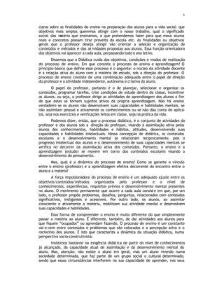 6
claros sobre as finalidades do ensino na preparação dos alunos para a vida social: que
objetivos mais amplos queremos atingir com o nosso trabalho, qual o significado
social das m
atéria que ensinamos, o que pretendemos fazer para que meus alunos
reais e concretos possam tirar proveito da escola etc. As finalidades ou objetivos
gerais que o professor deseja atingir vão orientar a seleção e organização de
conteúdos e métodos e das at ividades propostas aos alunos. Essa função orientadora
dos objetivos vai aparecer a cada aula, perpassando todo o ano letivo.
Dissemos que a Didática cuida dos objetivos, condições e modos de realização
do processo de ensino. Em que consiste o processo de ensino e aprendizagem? O
principio básico que define esse processo é o seguinte: o núcleo da atividade docente
é a relação ativa do aluno com a matéria de estudo, sob a direção do professor. O
processo de ensino consiste de uma combinação adequada entre o papel de direção
do professor e a atividade independente, autônoma e criativa do aluno.
O papel do professor, portanto é o de planejar, selecionar e organizar os
conteúdos, programar tarefas, criar condições de estudo dentro da classe, incentivar
os alunos, ou seja, o professor dirige as atividades de aprendizagem dos alunos a fim
de que estes se tornem sujeitos ativos da própria aprendizagem. Não há ensino
verdadeiro se os alunos não desenvolvem suas capacidades e habilidades mentais, se
não assimilam pessoal e ativamente os conhecimentos ou se não dão conta de aplicá-
los, seja nos exercícios e verificações feitos em classe, seja na prática da vida.
Podemos dizer, então, que o processo didático, é o conjunto de atividades do
professor e dos alunos sob a direção do professor, visando à assimilação ativa pelos
alunos dos conhecimentos, habilidades e hábitos, atitudes, desenvolvendo suas
capacidades e habilidades intelectuais. Nessa concepção de didática, os conteúdos
escolares e o desenvolvimento mental se relacionam reciprocamente, pois o
progresso intelectual dos alunos e o desenvolvimento de suas capacidades mentais se
verifica no decorrer da assimilação ativa dos conteúdos. Portanto, o ensino e a
aprendizagem (estudo) se movem em torno dos conteúdos escolares visando o
desenvolvimento do pensamento.
Mas, qual é a dinâmica do processo de ensino? Como se garante o vínculo
entre o ensino (professor) e a aprendizagem efetiva decorrente do encontro entre o
aluno e a matéria?
A força impulsionadora do processo de ensino é um adequado ajuste entre os
objetivos/conteúdos/métodos organizados pelo professor e o nível de
conhecimentos, experiências, requisitos prévios e desenvolvimento mental presentes
no aluno. O movimento permanente que ocorre a cada aula consiste em que, por um
lado, o professor propõe problemas, desafios, perguntas, relacionados com conteúdos
significativos, instigantes e acessíveis. Por outro lado, os alunos, ao assimilar
consciente e ativamente a matéria, mobilizam sua atividade mental e desenvolvem
suas capacidades e habilidades.
Essa forma de compreender o ensino é muito diferente do que simplesmente
passar a matéria ao aluno. É diferente, também, de dar atividades aos alunos para
que fiquem “ocupados” ou aprendam fazendo, O processo de ensino é um constante
vai-e-vem entre conteúdos e problemas que são colocados e a percepção ativa e o
raciocínio dos alunos. É isto que caracteriza a dinâmica da situação didática, numa
perspectiva sócio-construtivista.
Insistimos bastante na exigência didática de partir do nível de conhecimentos
já alcançado, da capacidade atual de assimilação e do desenvolvimento mental do
aluno. Mas, atenção: não existe o aluno em geral, mas um aluno vivendo numa
sociedade determinada, que faz parte de um grupo social e cultural determinado,
sendo que essas circunstâncias interferem na sua capacidade de aprender, nos seus
em que consiste
ensinar
o papel do
professor
o que define
o processo
didático.
a dinâmica do
processo de
ensino
 