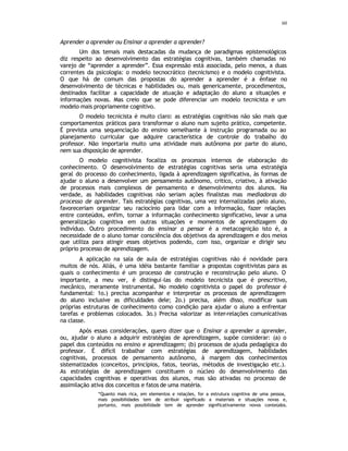60
Aprender a aprender ou Ensinar a aprender a aprender?
Um dos temais mais destacadas da mudança de paradigmas epistemológicos
diz respeito ao desenvolvimento das estratégias cognitivas, também chamadas no
varejo de “aprender a aprender”. Essa expressão está associada, pelo menos, a duas
correntes da psicologia: o modelo tecnocrático (tecnicismo) e o modelo cognitivista.
O que há de comum das propostas do aprender a aprender é a ênfase no
desenvolvimento de técnicas e habilidades ou, mais genericamente, procedimentos,
destinados facilitar a capacidade de atuação e adaptação do aluno a situações e
informações novas. Mas creio que se pode diferenciar um modelo tecnicista e um
modelo mais propriamente cognitivo.
O modelo tecnicista é muito claro: as estratégias cognitivas não são mais que
comportamentos práticos para transformar o aluno num sujeito prático, competente.
É prevista uma sequenciação do ensino semelhante à instrução programada ou ao
planejamento curricular que adquire característica de controle do trabalho do
professor. Não importaria muito uma atividade mais autônoma por parte do aluno,
nem sua disposição de aprender.
O modelo cognitivista focaliza os processos internos de elaboração do
conhecimento. O desenvolvimento de estratégias cognitivas seria uma estratégia
geral do processo do conhecimento, ligada à aprendizagem significativa, às formas de
ajudar o aluno a desenvolver um pensamento autônomo, critico, criativo, à ativação
de processos mais complexos de pensamento e desenvolvimento dos alunos. Na
verdade, as habilidades cognitivas não seriam ações finalistas mas mediadoras do
processo de aprender. Tais estratégias cognitivas, uma vez internalizadas pelo aluno,
favoreceriam organizar seu raciocínio para lidar com a informação, fazer relações
entre conteúdos, enfim, tornar a informação conhecimento significativo, levar a uma
generalização cognitiva em outras situações e momentos de aprendizagem do
indivíduo. Outro procedimento do ensinar a pensar é a metacognição isto é, a
necessidade de o aluno tomar consciência dos objetivos da aprendizagem e dos meios
que utiliza para atingir esses objetivos podendo, com isso, organizar e dirigir seu
próprio processo de aprendizagem.
A aplicação na sala de aula de estratégias cognitivas não é novidade para
muitos de nós. Aliás, é uma idéia bastante familiar a propostas cognitivistas para as
quais o conhecimento é um processo de construção e reconstrução pelo aluno. O
importante, a meu ver, é distingui-las do modelo tecnicista que é prescritivo,
mecânico, meramente instrumental. No modelo cognitivista o papel do professor é
fundamental: 1o.) precisa acompanhar e interpretar os processos de aprendizagem
do aluno inclusive as dificuldades dele; 2o.) precisa, além disso, modificar suas
próprias estruturas de conhecimento como condição para ajudar o aluno a enfrentar
tarefas e problemas colocados. 3o.) Precisa valorizar as inter-relações comunicativas
na classe.
Após essas considerações, quero dizer que o Ensinar a aprender a aprender,
ou, ajudar o aluno a adquirir estratégias de aprendizagem, supõe considerar: (a) o
papel dos conteúdos no ensino e aprendizagem; (b) processos de ajuda pedagógica do
professor. É difícil trabalhar com estratégias de aprendizagem, habilidades
cognitivas, processos de pensamento autônomo, à margem dos conhecimentos
sistematizados (conceitos, princípios, fatos, teorias, métodos de investigação etc.).
As estratégias de aprendizagem constituem o núcleo do desenvolvimento das
capacidades cognitivas e operativas dos alunos, mas são ativadas no processo de
assimilação ativa dos conceitos e fatos de uma matéria.
“Quanto mais rica, em elementos e relações, for a estrutura cognitiva de uma pessoa,
mais possibilidades tem de atribuir significado a materiais e situações novas e,
portanto, mais possibilidade tem de aprender significativamente novos conteúdos.
 
