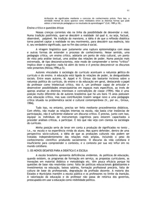 61
Atribuição de significados mediante o concurso do conhecimento prévio. Para isso, a
atividade mental do aluno aparece como mediadora entre as distintas formas que pode
adotar a intervenção pedagógica e os resultados da aprendizagem” (Coll, 1989,p.18)..
Ensino crítico e questões éticas
Nossas crenças correntes vão na linha da possibilidade de desvendar o real.
Numa tradição positivista, quer-se descobrir a realidade tal qual é, ou seja, factual,
observável, palpável. Na tradição do marxismo, a idéia é de que a reflexão dialética
torna possível captar a realidade no seu movimento, para descobrir sua essência, isto
é, seu verdadeiro significado, que no fim das contas é social.
A viragem lingüistica quer justamente uma ruptura epistemológica com essas
e outras formas de entender o processo de conhecimento. Nesse sentido, uma
pedagogia crítica, um ensino crítico, adotaria um ponto de vista cultural, um ponto
de vista pela análise textual, uma análise das relações de poder. Numa posição mais
extremada, de tipo desconstrucionista, este modo de compreender o termo “crítico”
implica dizer o seguinte: nada há além do texto e é preciso desconstruir os discursos
nele presentes (Nóvoa,1996,p.5).
Autores vinculados à sociologia do currículo acentuam a natureza p
olítica do
currículo e do ensino. A educação está ligada às relações de poder, às desigualdades
sociais. Entre esses autores, M. Appel e H. Giroux são bastante incisivos sobre a
natureza política do currículo, do ensino e da educação em geral, destacando o papel
do professor como intelectual crítico, isto é, um professor capaz de articular e
desenvolver possibilidades emancipatórias em espaços mais específicos, ao invés de
apenas analisar os distintos interesses e contradições de classe (1994). Não é uma
posição muito diferente da de autores brasileiros que há uns bons 15 anos postulam
uma educação crítica, mas suas contribuições trazem sangue novo a uma pedagogia
crítica situada na problemática social e cultural contemporânea (V., por ex., Giroux,
1994).
Tudo isso, no entanto, precisa ser feito mediante procedimentos didáticos.
Com efeito, não mudar as relações internas na escola, não basta criar instâncias de
participação, não é suficiente elaborar um discurso crítico. É preciso, junto com isso,
equipar os indivíduos de instrumentais cognitivos para estarem capacitados a
proceder análises críticas, a participar. É isto que não vejo com clareza na sociologia
do currículo.
Minha posição seria de levar em conta a produção de significados no texto ,
i.e., na escola e na experiência vivida do aluno. Mas quero defender, dentro de uma
perspectiva sócio-cultural, a idéia de que as produções culturais não podem ser
tratadas independentemente das relações mais amplas, incluindo o peso do
conhecimento científico produzido socialmente. O discurso da vida cotidiana é
insuficiente para compreender o contexto, e o contexto por sua vez influi sim no
mundo cotidiano.
3. OS NOVOS DESAFIOS PARA A DIDÁTICA E A ESCOLA
A escola brasileira apresenta deficiências evidentes. As políticas de educação,
quando existem, os programas de formação em serviço, as propostas curriculares, as
inovações em material didático e metodologia etc. têm pouca eficácia porque há
questões de base não resolvidas como: falta de políticas educacionais globalizantes e
investimentos na educação, baixos salários, formação profissional precária, falta de
cultura de base do professorado, degradação da profissão docente. A maioria dos
Estados e Municípios mantêm a escola pública e os professores no limite da inanição.
A valorização da educação e do professor não passa de retórica dos governos,
preocupados em usar a educação como visibilidade política.
 