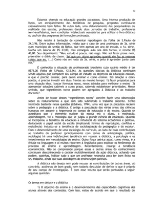 62
Estamos vivendo na educação grandes paradoxos. Uma intensa produção de
livros, um enriquecimento das temáticas de pesquisa, propostas curriculares
razoavelmente bem feitas. Do outro lado, uma distanciamento dos pesquisadores da
realidade das escolas, professores dando duas jornadas de trabalho, professores
semi-analfabetos, sem condições intelectuais necessárias para utilizar o livro didático
ou usufruir dos programas de formação continuada.
Não resisto à tentação de comentar reportagem da Folha de S.Paulo de
24.3.96. Entre outras informações, relata que o caso de uma professora de 3a. série
num município do sertão da Bahia, que tem apenas um ano de estudo, a 1a. série.
Ganha um salário de R$ 23,00, mas conseguiu aula nos dois turnos, e recebe R$
40,00. Seu depoimento: “Meu estudo é pouco, não nego. Não sei fazer prova nem,
preencher o diário de classe. Sei que um aluno aprendeu quando ele faz as mesmas
coisas que eu. (...) Como não sei nada da 3a. série, o jeito é aprender junto com
ele.”
É conhecida a situação do professorado brasileiro cujo salário médio é de
R$72,00 (Folha de S.Paulo, 12.5.96). As questões básicas da Didática continuam
sendo aquelas que compõem seu campo de estudo: os objetivos da educação escolar,
o que é preciso ensinar, para quem ensinar e como ensinar. Em relação a esses
pontos, é preciso investir em duas frentes ao mesmo tempo: 1) fazer propostas para
uma situação ideal, buscar formulas novas, novos achados para melhorar o ensino 2)
apresentar soluções cabíveis a curso prazo, sabendo estabelecer prioridades. Nesse
sentido, que ingredientes novos podem ser agregados à Didática e ao trabalho
docente?
Antes de tratar desses “ingredientes novos” convém fazer uma observação
sobre os reducionismos a que tem sido submetido o trabalho docente. Tenho
insistindo bastante nessa questão (Libâneo, 1994), uma vez que os prejuízos recaem
sobre a pedagogia e a didática. É antiga a postulação das várias áreas das ciências
humanas em assumir a hegemonia no campo da educação e do ensino. Quando se
acreditava que o elemento nuclear da escola era o aluno, a motivação,
aprendizagem, foi a Psicologia que se julgou a grande ciência da educação. Quando
se incorporou à temática da educação a influência do sistema econômico e político,
destacando o papel social da escola (implicando formas de reprodução, conflitos e
resistência) instalou-se a tendência de sociologização do pedagógico e do escolar.
Com o desenvolvimento de uma sociologia do currículo, ao lado de boas contribuições
ao trabalho do professor (principalmente com temas da antropologia, política,
sociologia) há uma indisfarçável tendência em recusar a didática, a psicologia e os
investimentos em metodologias do ensino. Outra força teórica atual, como vimos, é a
ênfase na linguagem e aí muitos recorrem à lingüistica para explicar os fenômenos do
processo de ensino e aprendizagem. Recentemente, resurge a tendência
economicista. Não se compreende porque essas e outras áreas do conhecimento
continuam desconhecendo o caráter multidimensional da ação didática, achando que
podem, sozinhas, indicar tudo o que um professor necessita para ter bom êxito no
seu trabalho, ainda que suas abordagens do ensino sejam parciais.
A didática não deseja nem pode recusar as contribuições de outras áreas. Ao
contrário, acolhe-as de bom grado, sem todavia descuidar de definir o que é próprio
de seu campo de investigação. É com esse intuito que serão pontuadas a seguir
algumas questões.
Os temas em debate e a didática
1) O objetivo do ensino é o desenvolvimento das capacidades cognitivas dos
alunos através dos conteúdos. Com isso, estou de acordo em que o resultado do
 