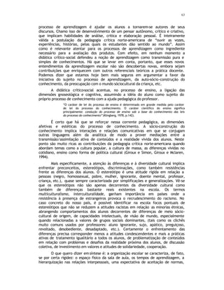 63
processo de aprendizagem é ajudar os alunos a tornarem-se autores de seus
discursos. Chamo isso de desenvolvimento de um pensar autônomo, crítico e criativo,
que implicam habilidades de análise, critica e elaboração pessoal. É inteiramente
válida a postulação da pedagogia crítica norte-americana de “ouvir as vozes,
experiências, histórias, pelas quais os estudantes dão sentido ao mundo”. Assim
como é relevante atentar para os processos de aprendizagem como ingrediente
necessário para a avaliação dos produtos. Com efeito, em nenhum momento a
didática crítico-social defendeu a noção de aprendizagem como transmissão pura e
simples de conhecimentos. Há que se levar em conta, portanto, que esses novos
entendimentos da aprendizagem escolar não são descobertas novas, embora sejam
contribuições que enriquecem com outros referenciais teóricos a prática docente.
Podemos dizer que estamos hoje bem mais seguros em argumentar a favor da
iniciativa do sujeito no processo de aprendizagem, da auto-sócio-construção do
conhecimento, da preocupação com o mundo sóciocultural da criança, etc.
A didática crítico-social acentua, no processo de ensino, a ligação das
dimensões gnoseológica e cognitiva, assumindo a idéia do aluno como sujeito do
próprio processo de conhecimento com a ajuda pedagógica do professor.
“O caráter de lei do processo de ensino é determinado em grande medida pelo caráter
de lei do processo do conhecimento. O caráter científico do ensino significa
principalmente: condução do processo de ensino sob a base do conhecimento das leis
do processo do conhecimento”(Klingberg, 1978, p.142).
É certo que há que se reforçar nessa corrente pedagógica, as dimensões
afetivas e estéticas do processo de conhecimento. A sócio-construção do
conhecimento implica interações e relações comunicativas em que se conjugam
outras linguagens além da analítica de modo a prover mediações entre a
transmissão/assimilação ativa de conteúdos e a realidade vivida dos alunos. Neste
ponto são muito ricas as contribuições da pedagogia crítica norte-americana quando
abordam temas como a cultura popular, a cultura de massa, as diferenças vividas no
cotidiano, ensino como forma de política cultural (Giroux e Simon, Giroux e Mclaren,
1994).
Mais especificamente, a atenção às diferenças e à diversidade cultural implica
enfrentar preconceitos, estereótipos, discriminações, como também resistências
frente as diferenças dos alunos. O estereótipo é uma atitude rígida em relação a
pessoas (negro, homossexual, pobre, mulher, ignorante, doente mental, professor,
criança, etc.), quase sempre caracterizada por simplificações e generalizações. Vê-se
que os estereótipos não são apenas decorrentes da diversidade cultural como
também de diferenças bastante reais existentes na escola. Os termos
multiculturalismo, interculturalidade, ganham importância em países onde a
resistência à presença de estrangeiros provoca o recrudescimento do racismo. No
caso concreto do nosso país, é possível identificar na escola focos pontuais de
estereótipos que não se reduzem a atitudes racistas em relação as minorias étnicas,
abrangendo comportamentos dos alunos decorrentes de diferenças de meio sócio-
cultural de origem, de capacidades intelectuais, de visão de mundo, especialmente
quando relacionadas a valores de grupos sociais dominantes, (tais como os clichês
muito comuns usados por professores: aluno ignorante, sujo, apático, preguiçoso,
revoltado, desobediente, desadaptado, etc.). Certamente o enfrentamento das
diferenças precisa corresponder menos a atitudes condescendentes e mais a práticas
ativas de tratamento igualitário a todos os alunos, de problematização de conteúdos
em relação com problemas e desafios da realidade próxima dos alunos, de discussão
coletiva, de investimento em valores e atitudes de solidariedade, cooperação.
O que quero dizer emsíntese é: a organização escolar se caracteriza, de fato,
se por certa rigidez: o espaço físico da sala de aula, os tempos de aprendizagem, a
hierarquização nas relações interpessoais, uma expectativa de aceitação de normas,
 