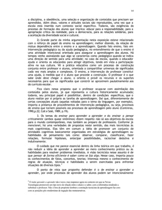 64
a disciplina, a obediência, uma seleção e organização de conteúdos que precisam ser
aprendidos. Além disso, valores e atitudes sociais são reproduzidos, uma vez que a
escola está inserida num contexto social específico. Todavia, são exigências do
processo de formação dos alunos que implica: educar para a responsabilidade, para a
apropriação crítica da realidade, para a democracia, para as relações solidárias, para
a aceitação da diversidade social e cultural.
2) Grande parte da minha argumentação nesta exposição esteve relacionado
com o reforço do papel do ensino na aprendizagem; melhor dizendo, da relação de
mútua dependência entre o ensino e a aprendizagem. Quando falo ensino, falo em
intervenção pedagógica ou da ajuda pedagógica, no entendimento de que o ensino é
uma atividade intencional orientada para assegurar a aprendizagem dos alunos. Há
tempos venho assinalando que algo se caracteriza como pedagógico quando se indica
uma direção de sentido para uma atividade; no caso da escola, quando o educador
ajuda e orienta os educandos para atingir objetivos, tendo em vista a participação
ativa na sua cultura. Vê a prática educativa como um processo de construção
conjunta entre professor e alunos, orientada a compartilhar universos de significados
cada vez mais amplos e complexos. O ensino, a intervenção do professor constitui
uma ajuda, à medida que é o aluno que procede a construção. O professor é o que
sabe onde deve chegar o aluno, o orienta e provê os recursos e os suportes
necessários para que os significados que constrói se aproximem paulatinamente aos
do currículo escolar.
Fica claro nessa proposta que o professor ocupa-se com assimilação dos
conteúdos pelos alunos, já que representa a cultura historicamente acumulada;
todavia, seu principal papel é possibilitar, dentro de condições específicas, que o
aluno realize por si próprio as tarefas de aprendizagem. Daí que, diferentemente de
certas concepções atuais (aquelas voltadas para o tema da linguagem, por exemplo),
importa a presença de procedimentos de intervenção pedagógica, ou seja, processos
de ensino que tornem possíveis oss processos de aprendizagem pelo aluno (Contreras,
1990,p.22; Coll e Solé, 1989, p.19).
3. Os temas do ensinar para aprender a aprender e do ensinar a pensar
criticamente (ambos quase sinônimos) dizem respeito não só aos objetivos da escola
para o mundo contemporâneo, mas também ao preparo de professores. Conforme já
mencionei, há uma variedades de propostas neste sentido, das mais tecnicistas às
mais cognitivistas. Elas têm em comum a idéia de promover um conjunto de
atividades cognitivas basicamente organizadas em estratégias de aprendizagem ou
habilidades de pensamento tais como: observar, comparar, classificarar, fazer
relações, formular hipóteses, antecipar possibilidades, raciocinar dedutiva e
indutivamente.
O cuidado que me parece essencial dentro da linha teórica em que trabalho, é
não reduzir a idéia de aprender a aprender ao mero conhecimento prático ou às
habilidades para resolver problemas imediatos. A visão tecnicista nesse assunto é de
que pensar d
e forma eficiente é saber como se faz algo. Nesse caso, importa pouco
os conhecimentos de fatos, conceitos, teorias; interessa mesmo o conhecimento de
regras de atuação, técnicas e habilidades a serem exercitadas para enfrentar
situações de diversos tipos.
4
O ponto de vista que proponho defender é o de ensinar a aprender a
aprender, por onde processos de aprender dos alunos podem ser intencionalmente
4
O mote aprender a aprender não é novo, mas reaparece agora no contexto em que as Novas
Tecnologias promovem um tipo novo de relação entre o aluno e o saber, com a informática tendendo a
substituir o professor. Não é fora de propósito lembrar a conotação tecnicista da aprendizagem faz coro
com as posições pós-modernistas de negação das metanarrativas.
 