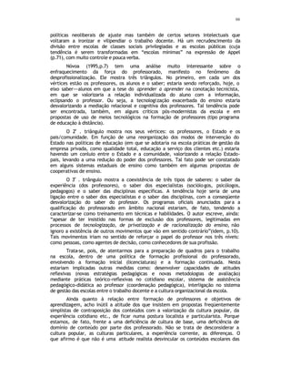66
políticas neoliberais de ajuste mas também de certos setores intelectuais que
voltaram a ironizar e vilipendiar o trabalho docente. Há um recrudescimento da
divisão entre escolas de classes sociais privilegiadas e as escolas públicas (cuja
tendência é serem transformadas em “escolas mínimas” na expressão de Appel
(p.71), com muito controle e pouca verba.
Nóvoa (1995,p.7) tem uma análise muito interessante sobre o
enfraquecimento da força do professorado, manifesto no fenômeno da
desprofissionalização. Ele mostra três triângulos. No primeiro, em cada um dos
vértices estão os professores, os alunos e o saber; estaria sendo reforçado, hoje, o
eixo saber---alunos em que a tese do aprender a aprender na conotação tecnicista,
em que se valorizaria a relação individualizada do aluno com a informação,
eclipsando o professor. Ou seja, a tecnologização exacerbada do ensino estaria
desvalorizando a mediação relacional e cognitiva dos professores. Tal tendência pode
ser encontrada, também, em alguns críticos pós-modernistas da escola e em
propostas de uso de meios tecnológicos na formação de professores (tipo programa
de educação à distância).
O 2
o
. triângulo mostra nos seus vértices: os professores, o Estado e os
pais/comunidade. Em função de uma reorganização dos modos de intervenção do
Estado nas políticas de educação (em que se adotaria na escola práticas de gestão da
empresa privada, como qualidade total, educação a serviço dos clientes etc.) estaria
havendo um conluio entre o Estado e a comunidade, valorizando a relação Estado-
pais, levando a uma redução do poder dos professores. Tal fato pode ser constatado
em alguns sistemas estaduais de ensino como também em algumas propostas de
cooperativas de ensino.
O 3
o
. triângulo mostra a coexistência de três tipos de saberes: o saber da
experiência (dos professores), o saber dos especialistas (sociólogos, psicólogos,
pedagogos) e o saber das disciplinas específicas. A tendência hoje seria de uma
ligação entre o saber dos especialistas e o saber das disciplinas, com a conseqüente
desvalorização do saber do professor. Os programas oficiais anunciados para a
qualificação do professorado em âmbito nacional estariam, de fato, tendendo a
caracterizar-se como treinamento em técnicas e habilidades. O autor escreve, ainda:
“apesar de ter insistido nas formas de exclusão dos professores, legitimadas em
processos de tecnologização, de privatização e de racionalização do ensino, não
ignoro a existência de outros movimentos que vão em sentido contrário”(idem, p.10).
Tais movimentos iriam no sentido de reforçar o papel do professor nos três níveis:
como pessoas, como agentes de decisão, como conhecedores de sua profissão.
Trata-se, pois, de atentarmos para a preparação de quadros para o trabalho
na escola, dentro de uma política de formação profissional do professorado,
envolvendo a formação inicial (licenciaturas) e a formação continuada. Nesta
estariam implicadas outras medidas como: desenvolver capacidades de atitudes
reflexivas (novas estratégias pedagógicas e novas metodologias de avaliação)
mediante práticas teórico-reflexivas no cotidiano escolar, sistema de assistência
pedagógico-didática ao professor (coordenação pedagógica), interligação no sistema
de gestão das escolas entre o trabalho docente e a cultura organizacional da escola.
Ainda quanto à relação entre formação de professores e objetivos de
aprendizagem, acho inútil a atitude dos que insistem em propostas freqüentemente
simplistas de contraposição dos conteúdos com a valorização da cultura popular, da
experiência cotidiano etc., de ficar numa postura localista e particularista. Porque
estamos, de fato, frente a uma deficiência de cultura de base, uma deficiência de
domínio de conteúdo por parte dos professorado. Não se trata de desconsiderar a
cultura popular, as culturas particulares, a experiência corrente, as diferenças. O
que afirmo é que não é uma atitude realista desvincular os conteúdos escolares das
 