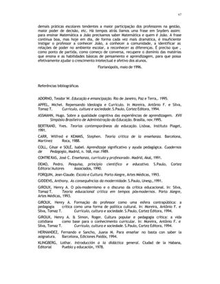 67
demais práticas escolares tendentes a maior participação dos professores na gestão,
maior poder de decisão, etc. Há tempos atrás líamos uma frase em Snyders assim:
para ensinar Matemática a João precisamos saber Matemática e quem é João. A frase
continua boa, mas hoje em dia, de forma cada vez mais dramática, é insuficiente
instigar o professor a conhecer João, a conhecer a comunidade, a identificar as
relações de poder no ambiente escolar, a reconhecer as diferenças. É preciso que ,
como ponto de partida, como começo de conversa, recupere o domínio das matérias
que ensina e as habilidades básicas de pensamento e aprendizagem, para que possa
efetivamente ajudar o crescimento intelectual e afetivo dos alunos.
Florianópolis, maio de 1996.
Referências bibliográficas
ADORNO, Teodor W. Educação e emancipação. Rio de Janeiro, Paz e Terra,. 1995.
APPEL, Michel. Repensando Ideologia e Currículo. In Moreira, Antônio F. e Silva,
Tomaz T. Currículo, cultura e sociedade.S.Paulo, Cortez Editora, 1994.
ASSMANN, Hugo. Sobre a qualidade cognitiva das experiências de aprendizagem. XVII
Simpósio Brasileiro de Administração da Educação. Brasília, nov.1995.
BERTRAND, Yves. Teorias contemporâneas da educação. Lisboa, Instituto Piaget,
1991.
CARR, Wilfred e KEMMIS, Stephen. Teoría crítica de la enseñanza. Barcelona,
Martínez Roca, 1988.
COLL, César e SOLÉ, Isabel. Aprendizaje significativo y ayuda pedagógica. Cuadernos
de Pedagogía, Madrid, n. 168, mar.1989.
CONTRERAS, José C. Enseñanza, curriculo y profesorado. Madrid, Akal, 1991.
DEMO, Pedro. Pesquisa, princípio científico e educativo. S.Paulo, Cortez
Editora/Autores Associados, 1990.
FORQUIN, Jean-Claude. Escola e Cultura. Porto Alegre, Artes Médicas, 1993.
GIDDENS, Anthony. As consequências da modernidade. S.Paulo, Unesp,.1991.
GIROUX, Henry A. O pós-modernismo e o discurso da crítica educacional. In: Silva,
Tomaz T. Teoria educacional crítica em tempos pós-modernos. Porto Alegre,
Artes Médicas, 1993.
GIROUX, Henry A. Formação do professor como uma esfera contrapública: a
pedagogia crítica como uma forma de política cultural. In: Moreira, Antônio F. e
Silva, Tomaz T. Currículo, cultura e sociedade. S.Paulo, Cortez Editora, 1994.
GIROUX, Henry A. & Simon, Roger. Cultura popular e pedagogia crítica: a vida
cotidiana como base para o conhecimento curricular. In: Moreira, Antônio F. e
Silva, Tomaz T. Currículo, cultura e sociedade. S.Paulo, Cortez Editora, 1994.
HERNANDEZ, Fernando e Sancho, Juana M. Para enseñar no basta con saber la
asignatura. Barcelona, Ediciones Paidós, 1994.
KLINGBERG, Lothar. Introducción a la didáctica general. Ciudad de la Habana,
Editorial Pueblo y educación, 1978.
 