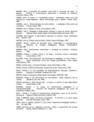 68
KRAMER, Sônia. A formação do professor como leitor e construtor do saber. In:
Moreira, Antônio F. Conhecimento educacional e formação do professor.
Campinas, Papirus, 1994.
LERNER, Delia. O ensino e o aprendizado escolar - Argumentos contra uma falsa
oposição. In: Piaget-Vygotsky - Novas contribuições para o debate. S.Paulo, Ática,
1995.
LIBÂNEO, José C. Democratização da escola pública - A pedagogia crítico-social dos
conteúdos. S.Paulo, Loyola, 1985.
LIBÂNEO, José C. Didática. S.Paulo, Cortez Editora, 1992.
LIBÂNEO, José C. Pedagogia e Modernidade: presente e futuro da escola. Seminário
Nacional Infância, Escola, Modernidade, Universidade Federal do Paraná, 1995.
LYOTARD, Jean-François. O pós-moderno explicado às crianças. Lisboa, Publicações
Dom Quixote, 1993.
MACEDO, Lino de. Ensaios construtivistas. S.Paulo, Casa do Psicólogo, 1994.
MARKET, Werner. Ciência da educação entre modernidade e pós-modernismo.
Revista Brasileira de Estudos Pedagógicos. Brasília, 67(156):306-19,
mai./ago.1986.
MOREIRA (Org.) Conhecimento educacional e formação do professor. Campinas,
Papirus, 1994.
MOREIRA, Antônio F. e SILVA, Tomaz T. da (Orgs.). Currículo, Cultura e Sociedade.
S.Paulo, Cortez Editora, 1994.
MCLAREN, Peter. Pós-modernismo, pós-colonialismo e pedagogia. In: Silva, Tomaz T.
(Org.). Teoria educacional crítica em tempos pós-modernos. Porto Alegre,
Artes Médicas, 1993.
NÓVOA, António (Org.). Profissão Professor. Porto, Porto Editora, 1995.
NÓVOA, António. História da Educação: perspectivas atuais. Texto avulso, 1996.
PAIVA, Vanilda P. O novo paradigma de desenvolvimento: educação, cidadania e
trabalho. Educação e Sociedade. Campinas (45), 1993.
PRESTES, Nadja H. Educação e Modernidade. Porto Alegre, EDIPUCRS, 1996.
ROUANET, Sérgio P. Do pós-moderno ao neo-moderno. Tempo Brasileiro, Rio de
Janeiro, (84):86-97, jan./mar. 1986.
SANTOS, Boaventura. Pela mão de Alice - O social e o político na pós-modernidade.
S.Paulo, Cortez Editora, 1995.
SEVERINO, Antônio J. O campo do conhecimento pedagógico e a
interdisciplinaridade. Encontro das disciplinas pedagógicas dos cursos de
licenciatura. Goiânia, 1995.
SILVA , Tomaz T. O adeus às metanarrativas educacionais. Anais do VII Encontro
Nacional de Didática e Prática de ensino. Goiânia, 1994.
SILVA E MOREIRA (Orgs.) Territórios contestados - O currículo e os novos mapas
políticos e culturais. Petrópolis, Vozes, 1995.
TAPIA, Jesús A. Enseñar a pensar? Sí, pero cómo? Cuadernos de Pedagogía, Madrid, n.
164, jul./ago. 1988.
TORRE, Saturnino de La.. Didactica y curriculo - Bases y componentes del proceso
formativo Madrid, Editorial Dykinson, S.L., 1993.
 