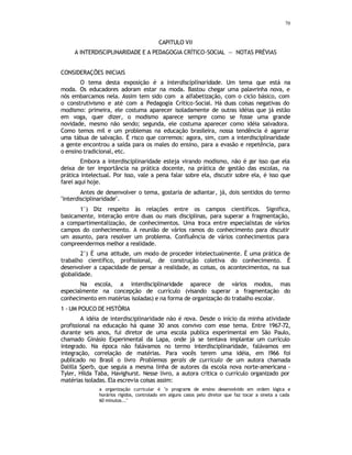 70
CAPITULO VII
A INTERDISCIPLINARIDADE E A PEDAGOGIA CRÍTICO-SOCIAL — NOTAS PRÉVIAS
CONSIDERAÇÕES INICIAIS
O tema desta exposição é a interdisciplinaridade. Um tema que está na
moda. Os educadores adoram estar na moda. Bastou chegar uma palavrinha nova, e
nós embarcamos nela. Assim tem sido com a alfabetização, com o ciclo básico, com
o construtivismo e até com a Pedagogia Crítico-Social. Há duas coisas negativas do
modismo: primeira, ele costuma aparecer isoladamente de outras idéias que já estão
em voga, quer dizer, o modismo aparece sempre como se fosse uma grande
novidade, mesmo não sendo; segunda, ele costuma aparecer como idéia salvadora.
Como temos mil e um problemas na educação brasileira, nossa tendência é agarrar
uma tábua de salvação. É risco que corremos: agora, sim, com a interdisciplinaridade
a gente encontrou a saída para os males do ensino, para a evasão e repetência, para
o ensino tradicional, etc.
Embora a interdisciplinaridade esteja virando modismo, não é p
or isso que ela
deixa de ter importância na prática docente, na prática de gestão das escolas, na
prática intelectual. Por isso, vale a pena falar sobre ela, discutir sobre ela, é isso que
farei aqui hoje.
Antes de desenvolver o tema, gostaria de adiantar, já, dois sentidos do termo
"interdisciplinaridade".
1°) Diz respeito às relações entre os campos científicos. Significa,
basicamente, interação entre duas ou mais disciplinas, para superar a fragmentação,
a compartimentalização, de conhecimentos. Uma troca entre especialistas de vários
campos do conhecimento. A reunião de vários ramos do conhecimento para discutir
um assunto, para resolver um problema. Confluência de vários conhecimentos para
compreendermos melhor a realidade.
2°) É uma atitude, um modo de proceder intelectualmente. É uma prática de
trabalho científico, profissional, de construção coletiva do conhecimento. É
desenvolver a capacidade de pensar a realidade, as coisas, os acontecimentos, na sua
globalidade.
Na escola, a interdisciplinaridade aparece de vários modos, mas
especialmente na concepção de currículo (visando superar a fragmentação do
conhecimento em matérias isoladas) e na forma de organização do trabalho escolar.
1 - UM POUCO DE HISTÓRIA
A idéia de interdisciplinaridade não é nova. Desde o início da minha atividade
profissional na educação há quase 30 anos convivo com esse tema. Entre 1967-72,
durante seis anos, fui diretor de uma escola publica experimental em São Paulo,
chamado Ginásio Experimental da Lapa, onde já se tentava implantar um currículo
integrado. Na época não falávamos no termo interdisciplinaridade, falávamos em
integração, correlação de matérias. Para vocês terem uma idéia, em l966 foi
publicado no Brasil o livro Problemas gerais de currículo de um autora chamada
Dalilla Sperb, que seguia a mesma linha de autores da escola nova norte-americana -
Tyler, Hilda Taba, Havighurst. Nesse livro, a autora critica o currículo organizado por
matérias isoladas. Ela escrevia coisas assim:
a organização curricular é "o programa de ensino desenvolvido em ordem lógica e
horários rígidos, controlado em alguns casos pelo diretor que faz tocar a sineta a cada
60 minutos..."
 