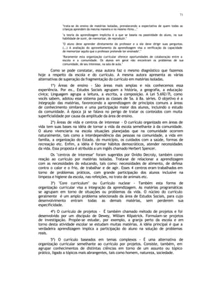 71
"trata-se do ensino de matérias isoladas, prevalecendo a expectativa de quem todas as
crianças aprendem da mesma maneira e no mesmo ritmo..."
"a teoria da aprendizagem implícita é a que se baseia na passividade do aluno, na sua
habilidade de ouvir, de memorizar, de reproduzir."
"O aluno deve aprender diretamente do professor e a ele deve dirigir suas perguntas.
(...) A avaliação do aproveitamento da aprendizagem visa a verificação da capacidade
de memorizar aquilo que o professor pretende ter ensinado"."
"Raramente esta organização curricular oferece oportunidades de colaboração entre a
escola e a comunidade. Os alunos em geral não encontram os problemas de sua
comunidade, de seu interesse, na sala de aula."
Como se pode constatar, essa autora faz o mesmo diagnóstico que fazemos
hoje a respeito da escola e do currículo. A mesma autora apresenta as várias
alternativas de superação da fragmentação do currículo em matérias isoladas.
1ª) Áreas de ensino - São áreas mais amplas e nós conhecemos essa
experiência. Por ex., Estudos Sociais agrupam a história, a geografia, a educação
cívica; Linguagem agrupa a leitura, a escrita, a composição. A Lei 5.692/7l, como
vocês sabem, adotou esse sistema para as classes de 5a. à 8a. séries. O objetivo é a
integração das matérias, favorecendo a aprendizagem de princípios comuns a áreas
de conhecimento similares e uma participação maior dos alunos, incluindo o estudo
da comunidade. À época já se falava no perigo de tratar os conteúdos com muita
superficialidade por causa da amplitude da área de ensino.
2ª) Áreas de vida e centros de interesse - O currículo organizado em áreas de
vida tem suas bases na idéia de tornar a vida da escola semelhante à da comunidade.
O aluno vivenciaria na escola situações planejadas que na comunidade ocorrem
naturalmente, tais como a interdependência das pessoas na comunidade, a vida em
família, a organização do Estado, do município, os cuidados com a saúde, formas de
recreação etc. Enfim, a idéia é formar hábitos democráticos, atender necessidades
da vida. Essa proposta é atribuída a um inglês chamado Herbert Spencer.
Os "centros de interesse" foram sugeridos por Ovídio Decroly, também como
reação ao currículo por matérias isoladas. Trata-se de relacionar a aprendizagem
com as necessidades do educando, tais como: necessidades de alimento, de defesa
contra o calor e o frio, de trabalhar e de agir. Esses 4 centros eram trabalhados em
torno de problemas práticos, com grande participação dos alunos inclusive na
limpeza e higiene da escola, nas refeições, no trato de animais etc.
3ª) "Core curriculum" ou Currículo nuclear - Também esta forma de
organização curricular visa a integração da aprendizagem. As matérias programáticas
se agrupam em torno de situações ou problemas da vida. O núcleo do currículo
geralmente é um amplo problema selecionado da área de Estudos Sociais, para cujo
desenvolvimento entram todas as demais matérias, sem perderem sua
especificidade.
4ª) O currículo de projetos - É também chamado método de projetos e foi
desenvolvido por um discípulo de Dewey, William Kilpatrick. Formulam-se projetos
de investigação. Propõe-se estudar, por exemplo, a granja perto da escola e em
torno desta atividade escolar se estudam muitas matérias. A idéia principal é que a
verdadeira aprendizagem implica a participação do aluno na solução de problemas
reais.
5ª) O currículo baseados em temas complexos - É uma alternativa de
organização curricular semelhante ao currículo por projetos. Consiste, também, em
agrupar conhecimentos de distintas ciências em torno de um assunto ou tópico
prático, ligado a tópicos mais abrangentes, tais como homem, natureza, sociedade.
 