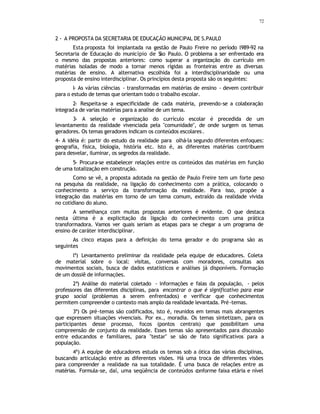 72
2 - A PROPOSTA DA SECRETARIA DE EDUCAÇÃO MUNICIPAL DE S.PAUL0
Esta proposta foi implantada na gestão de Paulo Freire no período l989-92 na
Secretaria de Educação do município de S
ão Paulo. O problema a ser enfrentado era
o mesmo das propostas anteriores: como superar a organização do currículo em
matérias isoladas de modo a tornar menos rígidas as fronteiras entre as diversas
matérias de ensino. A alternativa escolhida foi a interdisciplinaridade ou uma
proposta de ensino interdisciplinar. Os princípios desta proposta são os seguintes:
l- As várias ciências - transformadas em matérias de ensino - devem contribuir
para o estudo de temas que orientam todo o trabalho escolar.
2- Respeita-se a especificidade de cada matéria, prevendo-se a colaboração
integrada de varias matérias para a analise de um tema.
3- A seleção e organização do currículo escolar é precedida de um
levantamento da realidade vivenciada pela "comunidade", de onde surgem os temas
geradores. Os temas geradores indicam os conteúdos escolares.
4- A idéia é: partir do estudo da realidade para olhá-la segundo diferentes enfoques:
geografia, física, biologia, história etc. Isto é, as diferentes matérias contribuem
para desvelar, iluminar, os segredos da realidade.
5- Procura-se estabelecer relações entre os conteúdos das matérias em função
de uma totalização em construção.
Como se vê, a proposta adotada na gestão de Paulo Freire tem um forte peso
na pesquisa da realidade, na ligação do conhecimento com a prática, colocando o
conhecimento a serviço da transformação da realidade. Para isso, propõe a
integração das matérias em torno de um tema comum, extraído da realidade vivida
no cotidiano do aluno.
A semelhança com muitas propostas anteriores é evidente. O que destaca
nesta última é a explicitação da ligação do conhecimento com uma prática
transformadora. Vamos ver quais seriam as etapas para se chegar a um programa de
ensino de caráter interdisciplinar.
As cinco etapas para a definição do tema gerador e do programa são as
seguintes
lª) Levantamento preliminar da realidade pela equipe de educadores. Coleta
de material sobre o local: visitas, conversas com moradores, consultas aos
movimentos sociais, busca de dados estatísticos e análises já disponíveis. Formação
de um dossiê de informações.
2ª) Análise do material coletado - informações e falas da população, - pelos
professores das diferentes disciplinas, para encontrar o que é significativo para esse
grupo social (problemas a serem enfrentados) e verificar que conhecimentos
permitem compreender o contexto mais amplo da realidade levantada. Pré-temas.
3ª) Os pré-temas são codificados, isto é, reunidos em temas mais abrangentes
que expressem situações vivenciais. Por ex., moradia. Os temas sintetizam, para os
participantes desse processo, focos (pontos centrais) que possibilitam uma
compreensão de conjunto da realidade. Esses temas são apresentados para discussão
entre educandos e familiares, para "testar" se são de fato significativos para a
população.
4ª) A equipe de educadores estuda os temas sob a ótica das várias disciplinas,
buscando articulação entre as diferentes visões. Há uma troca de diferentes visões
para compreender a realidade na sua totalidade. É uma busca de relações entre as
matérias. Formula-se, daí, uma seqüência de conteúdos c
onforme faixa etária e nível
 