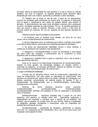 73
de ensino, dentro da especificidade de cada disciplina. É o que se chama de redução
temática, que leva ao programa. As questões geradoras gerais aparecem agora
detalhadas por série e por matéria, apontando os conteúdos a serem abordados.
5ª) Trabalho com os temas na sala de aula, a partir de um planejamento
conjunto de atividades pelos professores da mesma série. O programa é rediscutido
com os alunos e transforma-se num roteiro de trabalho flexível, para orientar as
decisões. O desenvolvimento das aulas inclui atividades conjuntas entre professores
da série e atividades separadas de cada professor. Por ex.: As questões geradoras da
série são comuns a todas as matérias. Portanto, a fase inicial e a fase final do
processo podem ser conjuntas. Por sua vez, questões da área apontam questões da
matéria.
Podemos assinalar algumas vantagens nessa proposta:
l- As fronteiras entre as matérias ficam diluídas, em torno de um tema
comum. Há um compartilhamento de conhecimentos.
2- Há uma negociação entre os professores para definir conteúdos mais ligados
a uma determinada matéria, provocando uma complementariedade de abordagens.
3- Os alunos vão desenvolvendo habilidades comuns a varias matérias, à
medida que os professores não trabalham mais isoladamente.
4- Assegura-se a interdisciplinaridade. O aluno vai percebendo a inter-relação
dos vários ramos que compõem o conhecimento, isto é, reconhecer os nexos
existentes entre as diversas matérias.
5- Assegura-se o equilíbrio entre o geral e o especifico, isto é, não se perde a
visão especifica de cada área.
Como se vê, temos aí um determinado entendimento de interdisciplinaridade,
baseada no tema gerador, da metodologia dialógica, no trabalho coletivo e
construção do programa, na formação permanente. Gostaria de detalhar um pouco
mais o conceito de interdisciplinaridade. De onde ele vem?
3. O QUE É INTERDISCIPLINARIDADE?
O termo vem de disciplina, ciência, ramo do conhecimento, organização dos
ramos do conhecimento, uma certa ordem na organização do conhecimento. Uma
disciplina se caracteriza por: objeto próprio de estudo, métodos de investigação, um
sistema conceitual, caracterizando um domínio próprio de estudos. É isto a
disciplinaridade. Da disciplinaridade vem a interdisciplinaridade: reciprocidade,
interação entre as disciplinas.
Portanto, do termo disciplina decorrem outros conceitos:
multidisciplinaridade, pluridisciplinaridade, interdisciplinaridade,
transdisciplinaridade, definindo uma gradação no nível de cooperação e coordenação
entre as disciplinas.
Multidisciplinaridade - disciplinas utilizadas para o estudo de um tema
especifico, sem aparecer as relações entre elas. Especialistas autônomos e
independentes são chamados a contribuir para a solução de um problema. Por
exemplo, quer-se planejar um traçado ótimo de uma ferrovia. Pede-se a colaboração
de topógrafos, geólogos, demografias e economistas, cada um responsável por
questões bem precisas de sua área.
Pluridisciplinaridade - justaposição de disciplinas, aparecendo as relações
entre elas. Há cooperação mas não coordenação, isto é, não há um tema comum que
congregue a preocupação de todos.
 