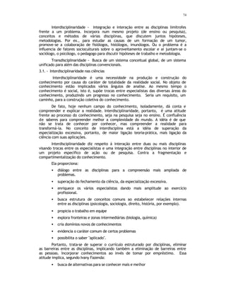 74
Interdisciplinaridade - Integração e interação entre as disciplinas limítrofes
frente a um problema. Incorpora num mesmo projeto (de ensino ou pesquisa),
conceitos e métodos de várias disciplinas, que discutem juntos hipóteses,
metodologias. Por ex., para estudar as causas de um formação de um tumor,
promove-se a colaboração de fisiólogos, histólogos, imunólogos. Ou o problema é a
influencia de fatores socioculturais sobre o aproveitamento escolar e ai juntam-se o
sociólogo, o psicólogo, o pedagogo para discutir hipóteses de trabalho e metodologia.
Transdisciplinaridade - Busca de um sistema conceitual global, de um sistema
unificado para além das disciplinas convencionais.
3.1. - Interdisciplinaridade nas ciências
Interdisciplinaridade é uma necessidade na produção e construção do
conhecimento por causa do caráter de totalidade da realidade social. No objeto de
conhecimento estão implicados vários ângulos de analise. Ao mesmo tempo o
conhecimento é social, isto é, supõe trocas entre especialistas das diversas áreas do
conhecimento, produzindo um progresso no conhecimento. Seria um requisito, um
caminho, para a construção coletiva do conhecimento.
De fato, hoje nenhum campo do conhecimento, isoladamente, dá conta e
compreender e explicar a realidade. Interdisciplinaridade, portanto, é uma atitude
frente ao processo do conhecimento, seja na pesquisa seja no ensino. É confluência
de saberes para compreender melhor a complexidade do mundo. A idéia é de que
não se trata de conhecer por conhecer, mas compreender a realidade para
transformá-la. No conceito de interdisciplina está a idéia de superação da
especialização excessiva, portanto, de maior ligação teoria-prática, mais ligação da
ciência com suas aplicações.
Interdisciplinaridade diz respeito à interação entre duas ou mais disciplinas
visando trocas entre os especialistas e uma integração entre disciplinas no interior de
um projeto específico de ação ou de pesquisa. Contra a fragmentação e
compartimentalização do conhecimento.
Ela proporciona:
• diálogo entre as disciplinas para a compreensão mais ampliada de
problemas.
• superação do fechamento da ciência, da especialização excessiva.
• enriquece os vários especialistas dando mais amplitude ao exercício
profissional.
• busca estrutura de conceitos comuns ao estabelecer relações internas
entre as disciplinas (psicologia, sociologia, direito, história, por exemplo).
• propicia o trabalho em equipe
• explora fronteiras e zonas intermediárias (biologia, química)
• cria domínios novos de conhecimentos
• evidencia o caráter comum de certos problemas
• possibilita o saber "aplicado".
Portanto, trata-se de superar o currículo estruturado por disciplinas, eliminar
as barreiras entre as disciplinas, implicando também a eliminação de barreiras entre
as pessoas. Incorporar conhecimentos ao invés de tomar por empréstimo. Essa
atitude implica, segundo Ivany Fazenda:
• busca de alternativas para se conhecer mais e melhor
 
