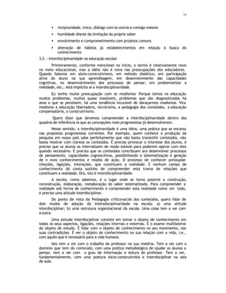 75
• reciprocidade, troca, diálogo com os outros e consigo mesmo
• humildade diante da limitação do próprio saber
• envolvimento e comprometimento com projetos comuns
• alteração de hábitos já estabelecimentos em relação à busca do
conhecimento
3.2. - Interdisciplinaridade na educação escolar
Primeiramente, conforme mencionei no inicio, o termo é relativamente novo
no meio educacional, mas a idéia não é nova nas preocupações dos educadores.
Quando falamos em sócio-construtivismo, em método dialético, em participação
ativa do aluno na sua aprendizagem, em desenvolvimento das capacidades
cognitivas, no desenvolvimento dos processos de pensar, em problematizar a
realidade, etc., está implícita aí a interdisciplinaridade.
Eu tenho muita preocupação com os modismos Porque temos na educação
muitos problemas, muitos quase insolúveis, problemas que são diagnosticados há
anos e que se persistem, há uma tendência incurável de abraçarmos modismos. Vira
modismo a educação libertadora, tecnicismo, a pedagogia dos conteúdos, a educação
compensatória, o construtivismo.
Quero dizer que devemos compreender a interdisciplinaridade dentro dos
quadros de referência ia que as concepções mais progressistas já desenvolveram.
Nesse sentido, a interdisciplinaridade é uma idéia, uma prática que se encaixa
nas propostas progressistas correntes. Por exemplo, quem conhece a produção da
pesquisa em nosso pais sabe perfeitamente que não basta transmitir conteúdos, não
basta mostrar com clareza os conteúdos. É preciso provocar o interesse dos alunos, é
preciso que os alunos os internalizem de modo estável para poderem operar com eles
quando necessário. É preciso que os conteúdos contribuam ara desenvolver processos
de pensamento, capacidades cognoscitivas, possibilitando a sistematização e geração
de n ovos conhecimentos e modos de ação. O processo de conhecer pressupõe
relações, ligações, interações, que constituem a realidade. E nenhum campo de
conhecimento dá conta sozinho de compreender esta trama de relações que
constituem a realidade. Ora, isto é interdisciplinaridade.
A escola, como sabemos, é o lugar onde se torna possível a construção,
reconstrução, elaboração, reelaboração do saber sistematizado. Para compreender a
realidade sob forma de conhecimento e compreender esta realidade como um todo,
é preciso uma atitude interdisciplinar.
Do ponto de vista da Pedagogia crítico-social dos conteúdos, quero falar de
dois modos de adoção da intersdisciplinaridade na escola; a) uma atitude
interdisciplinar; b) uma estrutura organizacional da escola. Uma coisa tem a ver com
a outra.
Uma atitude interdisciplinar consiste em tomar o objeto de conhecimento em
todos os seus aspectos, ligações, relações internas e externas. É o exame multilateral
do objeto de estudo. É lidar com o objeto de conhecimento no seu movimento, nas
suas contradições. É ver o objeto de conhecimento na sua relação com a vida, i.e.,
com aquilo que é necessário para a vida humana.
Isto tem a ver com o trabalho do professor na sua matéria. Tem a ver com o
domínio que tem do conteúdo, com uma prática metodológica de ajudar os alunos a
pensar, tem a ver com o grau de informação e leitura do professor. Tem a ver,
fundamentalmente, com uma postura sócio-construtivista e interdisciplinar na sala
de aula.
 