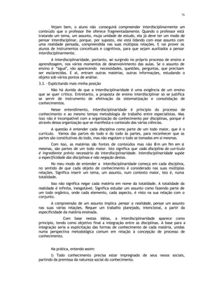 76
Vejam bem, o aluno não conseguirá compreender interdisciplinarmente um
conteúdo que o professor lhe oferece fragmentadamente. Quando o professor está
tratando um tema, um assunto, muja unidade de estudo, ela já deve ter um modo de
pensar interdisciplinar, porque, por suposto, ele está lidando com esse assunto com
uma realidade pensada, compreendida nas suas múltiplas relações. E vai prover os
alunos de instrumentos conceituais e cognitivos, para que sejam auxiliados a pensar
interdisciplinarmente.
A interdisciplinaridade, portanto, v
ai surgindo no próprio processo de ensino e
aprendizagem, nos vários momentos de desenvolvimento das aulas. Se o assunto de
ensino é “água”, vão aparecendo necessidades, questões, perguntas, que precisam
ser esclarecidas. E aí, entram outras matérias, outras informações, estudando o
objeto sob vários pontos de análise.
3.3. - Explicitando mais minha posição
Não há duvida de que a interdisciplinaridade é uma exigência de um ensino
que se quer critico. Entretanto, a proposta de ensino interdisciplinar só se justifica
se servir de instrumento de efetivação da sistematização e consolidação de
conhecimentos.
Nesse entendimento, interdisciplinaridade é principio do processo de
conhecimento e ao mesmo tempo metodologia de trabalho entre especialistas. Mas
isso não é incompatível com a organização do conhecimento por disciplinas, porque é
através dessa organização que se manifesta o conteúdo das várias ciências.
A questão é entender cada disciplina como parte de um todo maior, que é o
currículo. Vamos das partes do todo e do todo às partes, para reconhecer que as
partes são constitutivas do todo, mas não esgotam o todo se tomadas em si mesmas.
Com isso, as matérias são fontes de conteúdos mas não t
êm um fim em si
mesmas, são partes de um todo maior. Isto significa que cada disciplina do currículo
é ingrediente prévio necessário da interdisciplinaridade. Interdisciplinaridade supõe
a especificidade das disciplinas e não negação destas.
No meu modo de entender a interdisciplinaridade começa em cada disciplina,
no sentido de que cada objeto de conhecimento é considerado nas suas múltiplas
relações. Significa inserir um tema, um assunto, num contexto maior, isto é, numa
totalidade.
Isso não significa negar cada matéria em nome da totalidade. A totalidade da
realidade é infinita, inesgotável. Significa estudar um assunto como fazendo parte de
um todo orgânico, onde cada elemento, cada aspecto, é visto na sua relação com o
conjunto.
A compreensão de um assunto implica pensar a realidade, pensar um assunto
nas suas várias relações. Requer um trabalho planejado, intencional, a partir da
especificidade da matéria ensinada.
Com base nestas idéias, a interdisciplinaridade aparece como
principio, tendo como objetivo final a integração entre as disciplinas. A base para a
integração seria a explicitação das formas de conhecimento de cada matéria, unidas
numa perspectiva metodológica comum em relação à concepção de processo de
conhecimento.
Na prática, entendo assim:
l) Todo conhecimento precisa estar impregnado de seus nexos sociais,
partindo da premissa da natureza social do conhecimento.
 