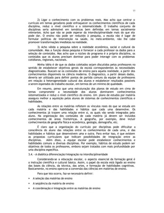 77
2) Ligar o conhecimento com os problemas reais. Mas acho que centrar o
currículo em temas geradores pode enfraquecer os conhecimentos científicos de cada
disciplina, reduz o nível cientifico e a sistematicidade. O trabalho conjunto de
disciplinas seria admissível em temáticas bem definidas em temas socialmente
relevantes. Acho que não se pode esperar da interdisciplinaridade mais do que ela
pode dar. O ensino não pode ser reduzido à pesquisa, a escola não é lugar de
formular políticas de intervenção na saúde, no meio-ambiente, não lhe cabe
promover transformações imediatas na realidade.
3) Acho válida a pesquisa sobre a realidade econômica, social e cultural da
comunidade. Mas a função dessa pesquisa é fornecer a cada professor os dados para a
seleção de conteúdos. Mas acho que o núcleo do programa é a própria disciplina, os
conteúdos que os alunos precisam dominar para poder interagir com os problemas
cotidianos, regionais, nacionais.
Minha idéia é de que os dados coletados sejam discutidos pelos professores no
sentido de estabelecer objetivos gerais da escola correspondentes às necessidades
diagnosticadas. Buscam-se os conteúdos de ensino para aquela realidade, a partir dos
conhecimentos disponíveis na ciência moderna. O diagnostico, a partir desses dados,
deveria ser utilizado para definir pontos de partida comuns da equipe de professores
em relação à heterogeneidade cultural dos alunos e estabelecer resultados possíveis
a serem esperados do trabalho escolar, em termos de um mínimo de qualidade.
Em resumo, penso que uma estruturação dos planos de estudo em cima de
temas compromete a necessidade dos alunos dominarem conhecimentos
sistematizados e reduz o nível cientifico do ensino. Um plano de estudos por matéria
assegura melhor a aquisição pelos alunos de sistemas de conhecimentos científicos e
habilidades.
As relações entre as matérias refletem os vínculos reais do que se estuda em
cada matéria e das habilidades e hábitos que cada uma desenvolve. Os
conhecimentos já trazem uma relação entre si, os quais vão sendo integrados pelo
aluno. Na organização dos conteúdos de cada matéria já devem ser incluídos
conhecimentos de áreas fronteiriças. A geografia, por exemplo, deve incluir
conhecimentos de geografia física e econômica, geologia, demografia, etc.
É claro que a organização do currículo por disciplinas pode dificultar a
consciência do aluno das relações entre os conhecimentos de cada uma, e das
habilidades e hábitos que desenvolvem uma e outra. Para evitar isso, é que existem
as propostas curriculares que indicam possibilidades de integração entre as
disciplinas. Além disso, a equipe escolar pode estabelecer conhecimentos e
habilidades comuns a diversas disciplinas. Por exemplo, hábitos de estudo podem ser
objetivos de todos os professores, embora sejam tratados com mais profundidade por
uma disciplina específica.
3.4. - A dialética diferenciação/integração na interdisciplinaridade
Considerando-se a educação escolar, o aspecto essencial da formação geral é
a instrução científica e cultural básica. Assim, o papel da escola está ligado ao ensino
das bases da ciência, da técnica, das artes, e formação de habilidades cognitivas.
Basicamente, no ensino opera-se a conversão das ciências em matérias de ensino.
Para que isto ocorra, faz-se necessário definir:
• A seleção das matérias de ensino
• A seqüência da matéria de ensino
• A coordenação e integração entre as matérias de ensino
 