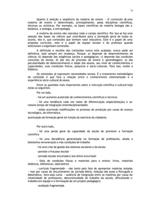 78
Quanto à seleção e seqüência da matéria de ensino - O conteúdo de uma
matéria de ensino é determinado, principalmente, pelas disciplinas cientificas,
técnicas ou artísticas. Por exemplo, as bases cientificas da matéria biologia são a
botânica, a zoologia, a antropologia.
A matéria de ensino não reproduz todo o campo cientifico. Por isso se faz uma
seleção das bases da ciência que contribuem para a formação geral de todos os
alunos, isto é, que conteúdos que tenham valor educativo. Este é o papel de uma
proposta curricular, este é o papel da equipe escolar e do professor quando
selecionam o organizam conteúdos.
A definição e escolha dos conteúdos nunca está acabada, nunca pode ser
definitiva, está sempre em mudança. Porque: a) depende do desenvolvimento da
ciência; b) depende das exigências sociais e pedagógicas; c) depende das condições
concretas da escola; d) das leis do processo de ensino e aprendizagem; e) das
peculiaridades de desenvolvimento e idade dos alunos, seu nível de conhecimentos e
capacidades, suas condições físicas, psíquicas e sócio-culturais. Para isso, existe a
Didática.
Os conteúdos já expressam necessidades sociais. É o tratamento metodológico
do conteúdo é que fará a relação entre o conhecimento sistematizado e a
experiência sócio-cultural do aluno.
Entre as questões mais importantes sobre a instrução cientifica e cultural hoje
estão as seguintes:
Por um lado,
- há um aumento acelerado de conhecimentos científicos e técnicos
- há uma tendência cada vez maior de diferenciação (especialização) e ao
mesmo tempo de integração (interdisciplinaridade)
- estão ocorrendo modificações no processo de produção por causa do avanço
tecnológico, da informática.
acentuação da formação geral em função do exercício da cidadania.
Por outro lado,
- há uma perda geral da capacidade da escola de promover a formação
cientifica
- há uma decadência generalizada na formação de professores, aliada a
baixíssima remuneração e más condições de trabalho
- há uma crise de gestão dos sistemas escolares e da escola
- persiste o fracasso escolar
- jornada escolar encurtada e ano letivo encurtado
- falta de condições físicas e materiais para o ensino: livros, materiais
didáticos, bibliotecas, laboratórios
- currículo fragmentado - não tanto pelo fato de apresentar matérias isoladas
- mas por causa do encurtamento da jornada diária, redução das aulas a Português e
Matemática, hora-aula curta: - ausência de integração entre as matérias por causa da
rotatividade de professores, descontinuidade do trabalho da escola, dificultando o
trabalho em equipe e a formulação de um projeto pedagógico.
- avaliação fragmentada
 