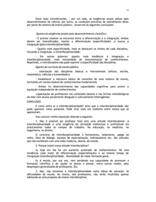 79
Estas duas considerações, - por um lado, as exigências atuais postas pelo
desenvolvimento da ciência; por outro, as condições precárias de atendimento delas
por parte do sistema de ensino público -, levam-me às seguintes conclusões:
Quanto às exigências postas pelo desenvolvimento cientifico:
- É preciso resolver os extremos entre a diferenciação e a integração. Ambos
devem ser intensificados: manter a diferenciação (especificidade) ,e buscar a
integração [pela interdisciplinaridade.
- Quanto mais especificidade, mais se destacam os limites de cada disciplina,
forçando a integração, a intrerdisciplinaridade.
- Em outras palavras: quanto mais tendência à integração e
interdisciplinaridade, mais necessidade de sistematização de conhecimentos.
Repetindo, a interdisciplina não pode suprimir a especificidade das disciplinas.
Quanto ao currículo da escola pública:
- valorização das disciplinas básicas e instrumentais (leitura, escrita,
matemática, ciências e humanidades)
- estabelecer a estrutura básica de conceitos de uma mateira de ensino,
formando um núcleo estável de conhecimentos fundamentais
- ênfase no desenvolvimento das capacidades cognitivas para prover a
aquisição independente de conhecimentos
-capacitação de professores nos conteúdos básicos e nas formas metodológicas
de lidar com alunos socialmente desiguais e culturalmente heterogêneos
CONCLUSÃO
E como entra aí a interdisciplinaridade? Acho que a interdisciplinaridade não
pode aparecer como panacéia. Pode virar mais um modismo entre tantos que já
apareceram.
Vou concluir minha exposição dizendo o seguinte:
1. Não é possível ser professor hoje sem uma atitude interdisciplinar. A
interdisciplinaridade é uma exigência da atividade intelectual e profissional em
praticamente todos os campos de trabalho. Na educação, na medicina, na
engenharia, no direito.
O contrário de interdisciplinaridade é fechamento, isolamento, apego ao
velho, falta de diálogo, excesso de especialização, individualismo etc. São atitudes
que não combinam com uma visão moderna, aberta, do mundo.
2. Porque insisti numa atitude interdisciplinar?
a) hoje em dia há um aumento acelerado de conhecimentos. Há uma
tendência cada maior de diferenciação (especialização) e ao mesmo tempo de
integração (interdisciplinaridade. Necessidade de maior formação geral,
b) A escola, por sua vez, vem perdendo sua capacidade de promover a
formação científica e de ajudar os alunos a pensar, entre outras razões, pelo
despreparo generalizado de professores. Etc.
3. Mas, não tomemos a interdisciplinaridade como tábua de salvação. As
dificuldades da escola, do ensino, dos professores, não serão resolvidas apenas
adotando-se uma proposta de ensino interdisciplinar.
 