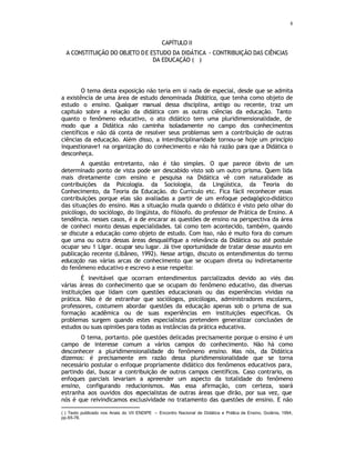 8
CAPÍTULO II
A CONSTITUIÇÃO DO OBJETO DE ESTUDO DA DIDÁTICA - CONTRIBUIÇÃO DAS CIÊNCIAS
DA EDUCAÇÃO (
∗
)
O tema desta exposição não teria em si nada de especial, desde que se admita
a existência de uma área de estudo denominada Didática, que tenha como objeto de
estudo o ensino. Qualquer manual dessa disciplina, antigo ou recente, traz um
capitulo sobre a relação da didática com as outras ciências da educação. Tanto
quanto o fenômeno educativo, o ato didático tem uma pluridimensionalidade, de
modo que a Didática não caminha isoladamente no campo dos conhecimentos
científicos e não dá conta de resolver seus problemas sem a contribuição de outras
ciências da educação. Além disso, a interdisciplinaridade tornou-se hoje um princípio
inquestionave1 na organização do conhecimento e não há razão para que a Didática o
desconheça.
A questão entretanto, não é tão simples. O que parece óbvio de um
determinado ponto de vista pode ser descabido visto sob um outro prisma. Quem lida
mais diretamente com ensino e pesquisa na Didática vê com naturalidade as
contribuições da Psicologia. da Sociologia, da Lingüística, da Teoria do
Conhecimento, da Teoria da Educação. do Currículo etc. Fica fácil reconhecer essas
contribuições porque elas são avaliadas a partir de um enfoque pedagógico-didático
das situações do ensino. Mas a situação muda quando o didático é visto pelo olhar do
psicólogo, do sociólogo, do lingüista, do filósofo. do professor de Prática de Ensino. A
tendência. nesses casos, é a de encarar as questões de ensino na perspectiva da área
de conheci monto dessas especialidades. tal como tem acontecido, também, quando
se discute a educação como objeto de estudo. Com isso, não é muito fora do comum
que uma ou outra dessas áreas desqualifique a relevância da Didática ou até postule
ocupar seu 1 Ligar. ocupar seu lugar. Já tive oportunidade de tratar desse assunto em
publicação recente (Libâneo, 1992). Nesse artigo, discuto os entendimentos do termo
educação nas várias arcas de conhecimento que se ocupam direta ou indiretamente
do fenômeno educativo e escrevo a esse respeito:
É inevitável que ocorram entendimentos parcializados devido ao viés das
várias áreas do conhecimento que se ocupam do fenômeno educativo, das diversas
instituições que lidam com questões educacionais ou das experiências vividas na
prática. Não é de estranhar que sociólogos, psicólogas, administradores escolares,
professores, costumem abordar questões da educação apenas sob o prisma de sua
formação acadêmica ou de suas experiências em instituições especificas. Os
problemas surgem quando estes especialistas pretendem generalizar conclusões de
estudos ou suas opiniões para todas as instâncias da prática educativa.
O tema, portanto. põe questões delicadas precisamente porque o ensino é um
campo de interesse comum a vários campos do conhecimento. Não há como
desconhecer a pluridimensionalidade do fenômeno ensino. Mas nós, da Didática
dizemos: é precisamente em razão dessa pluridimensionalidade que se torna
necessário postular o enfoque propriamente didático dos fenômenos educativos para,
partindo dai, buscar a contribuição de outros campos científicos. Caso contrario, os
enfoques parciais levariam a apreender um aspecto da totalidade do fenômeno
ensino, configurando reducionismos. Mas essa afirmação, com certeza, soará
estranha aos ouvidos dos e
specialistas de outras áreas que dirão, por sua vez, que
nós é que reivindicamos exclusividade no tratamento das questões de ensino. E não
(∗
) Texto publicado nos Anais do VII ENDIPE – Encontro Nacional de Didática e Prática de Ensino, Goiânia, 1994,
pp.65-78.
 