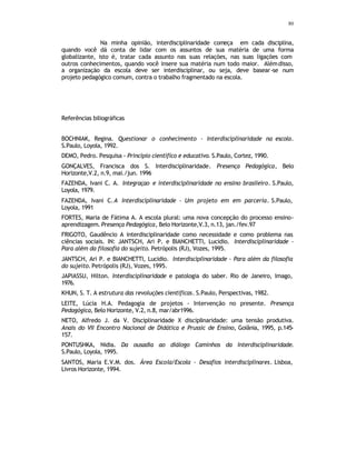 80
Na minha opinião, interdisciplinaridade começa em cada disciplina,
quando você dá conta de lidar com os assuntos de sua matéria de uma forma
globalizante, isto é, tratar cada assunto nas suas relações, nas suas ligações com
outros conhecimentos, quando você insere sua matéria num todo maior. Alémdisso,
a organização da escola deve ser interdisciplinar, ou seja, deve basear-se num
projeto pedagógico comum, contra o trabalho fragmentado na escola.
Referências biliográficas
BOCHNIAK, Regina. Questionar o conhecimento - Interdisciplinaridade na escola.
S.Paulo, Loyola, 1992.
DEMO, Pedro. Pesquisa - Principio cientifico e educativo. S.Paulo, Cortez, 1990.
GONÇALVES, Francisca dos S. Interdisciplinaridade. Presença Pedagógica, Belo
Horizonte,V.2, n.9, mai./jun. 1996
FAZENDA, Ivani C. A. Integraçao e interdisciplinaridade no ensino brasileiro. S.Paulo,
Loyola, 1979.
FAZENDA, Ivani C.A Interdisciplinaridade - Um projeto em em parceria. S.Paulo,
Loyola, 1991
FORTES, Maria de Fátima A. A escola plural: uma nova concepção do processo ensino-
aprendizagem. Presença Pedagógica, Belo Horizonte,V.3, n.13, jan./fev.97
FRIGOTO, Gaudêncio A interdisciplinaridade como necessidade e como problema nas
ciências sociais. IN: JANTSCH, Ari P. e BIANCHETTI, Lucidio. Interdisciplinaridade -
Para além da filosofia do sujeito. Petrópolis (RJ), Vozes, 1995.
JANTSCH, Ari P. e BIANCHETTI, Lucidio. Interdisciplinaridade - Para além da filosofia
do sujeito. Petrópolis (RJ), Vozes, 1995.
JAPIASSU, Hilton. Interdisciplinaridade e patologia do saber. Rio de Janeiro, Imago,
1976.
KHUN, S. T. A estrutura das revoluções cientificas. S.Paulo, Perspectivas, 1982.
LEITE, Lúcia H.A. Pedagogia de projetos - Intervenção no presente. Presença
Pedagógica, Belo Horizonte, V.2, n.8, mar/abr1996.
NETO, Alfredo J. da V. Disciplinaridade X disciplinaridade: uma tensão produtiva.
Anais do VII Encontro Nacional de Didática e Prussic de Ensino, Goiânia, 1995, p.145-
157.
PONTUSHKA, Nidia. Da ousadia ao diálogo Caminhos da Interdisciplinaridade.
S.Paulo, Loyola, 1995.
SANTOS, Maria E.V.M. dos. Área Escola/Escola - Desafios interdisciplinares. Lisboa,
Livros Horizonte, 1994.
 