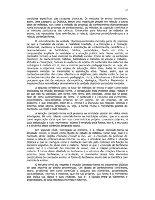 82
condições específicas das situações didáticas. Os métodos de ensino constituem,
assim, uma categoria da Didática, tendo uma magnitude própria em relação a outros
tipos de métodos, tais como o método do processo do conhecimento (fundamentado
numa concepção do processo de conhecimento), os métodos da cognição científica e
os métodos particulares das ciências. Entretanto, para falarmos de métodos de
ensino, são necessárias duas referências: a relação objetivos-conteúdo-métodos e a
relação conteúdo-forma.
O entendimento da unidade objetivos-conteúdos-métodos parte da premissa
de que a finalidade da escola, a finalidade imediata, é a instrução e a formação
intelectual, mediante a transmissão e assimilação de conhecimentos científicos e o
desenvolvimento de habilidades, hábitos, capacidades, tendo em vista a
compreensão ampliada da realidade e a atuação prática nela. Nesse sentido, os
conteúdos formam a base material da atividade escolar. Como se sabe, os conteúdos
consistem de conhecimento, hábitos, habilidades e métodos de estudo e trabalho,
atitudes e convicções, conexos às matérias de ensino. Os conteúdos das matérias não
restringem à matéria em si, mas a matéria preparada pedagogicamente, ou seja, ela
remete-se a objetivos mais amplos da educação. Além disso, todas as matérias
requerem métodos de transmissão e assimilação ativa. Temos, assim, que os
conteúdos-métodos têm como referência os objetivos, pela simples razão de que os
conteúdos-métodos são um assunto pedagógico, isto é, subordinam-se a finalidades e
processos que são de natureza sócio-política, ideológica, filosófica. Resumindo: é
impossível falar em métodos de ensino fora da unidade objetivos-conteúdos-métodos.
A segunda referência para se falar de métodos de ensino é saber como estão
implicados na relação conteúdo-forma. A constatação mais evidente dessa relação é
de que não há conteúdo sem forma nem forma sem conteúdo, ainda que se possa
falar de certa autonomização da forma. O conteúdo é o conjunto dos elementos,
propriedades, características próprias de um objeto, de um processo, de um
problema e que interagem entre si; a forma é a estrutura das relações internas e
externas desse objeto, processo, ou seja, a forma revela o movimento próprio do
conteúdo, as coisas e suas relações.
A relação conteúdo-forma está presente na atividade escolar em vários níveis
interligados. Há uma relação conteúdo-forma na instituição escolar, que é a escola
como organização social que tem suas características próprias, processos próprios, e
cuja articulação e cujo movimento interno é revelado pela forma, isto é, a estrutura
e a dinâmica desse conteúdo designado escola.
Um segundo nível, interligado ao primeiro, é a relação conteúdo-forma na
atividade ensino, o ensino como objeto de estudo da Didática. Nesse caso, qual é o
conteúdo desse objeto chamado ensino? A meu ver, o conteúdo do processo de
ensino a relação professor-aluno-matéria, ou seja, a atividade que define a situação
didática e que se configura como a mediação exercida pelo professor em função do
encontro cognitivo do aluno com a matéria. Temos aí que o conteúdo do fenômeno
ensino não é o conteúdo das matérias de ensino, mas a relação professor-aluno-
matéria. A forma dessa atividade ou fenômeno é a estrutura das relações internas e
externas desse fenômeno, a articulação, o movimento desses três elementos
constitutivos do conteúdo ensino. A forma do fenômeno ensino não se identifica com
método de ensino.
O terceiro nível diz respeito à relação conteúdo-forma no tratamento didático
de uma matéria de ensino determinada. Um objeto de conhecimento (fenômeno,
teoria, problema) tem como conteúdo o conjunto dos elementos, propriedades,
características, internos e externos, que lhe são próprios. Sua forma é o movimento
que indica sua lógica e suas relações, isto é, a ligação entre os elementos e
propriedades, de seus processos internos e externos.
 