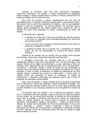 83
Conforme já mencionei, estes três níveis encontram-se interligados,
penetram-se mutuamente. Por exemplo, a relação conteúdo-forma na organização
escolar impregna a relação conteúdo-forma no ensino e a relação conteúdo-forma no
tratamento didático de uma matéria de ensino.
Este modo de entender a relação conteúdo-forma tem uma série de
conseqüências para a concepção de Didática enquanto teoria do processo de ensino.
Esta questão está no centro da problemática da Didática, uma vez que possibilita
delinear o campo de investigação e de ação da Didática. Vou mencionar apenas
algumas dessas conseqüências, para depois detalhar mais a questão de como os
métodos de ensino estão implicados na relação conteúdo-forma do ensino das
matérias.
As derivações são as seguintes:
• a atividade de ensinar não se reduz aos conteúdos das matérias escolares
e não pode ser concebida como transmissão-assimilação da ciência que
serve de base à matéria;
• a forma de ensino não se equivale ao método de ensino e muito menos ao
método de investigação da matéria;
• a atividade de ensino não se confunde com a organização do trabalho
escolar, ela tem sua especificidade no conjunto das demais práticas
educativas.
Gostaria de me estender mais ao terceiro nível da relação forma-conteúdo
que mencionei, porque nesta relação estão implicados os demais níveis.
A abordagem crítico-social dos conteúdos refere-se a uma abordagem
metodoló gica mediante a qual trata-se de descobrir, de ir em busca da lógica e das
relações internas de um objeto do conhecimento, ou seja, desvendar a forma de
conteúdo. Lidar metodicamente com os conteúdos de ensino, isto é, cientificamente,
criticamente, é apreender, apanhar o objeto de estudo em suas propriedades e
processos e em suas múltiplas relações com outros objetos e fenômenos com os quais
interagem. É tomar as coisas, os fenômenos, os objetos do conhecimento nas suas
relações internas e externas para apanhar os nexos sociais, a prática social, as
relações sociais que constituem as coisas, os fenômenos, os objetos de
conhecimento. A dimensão crítico-social dos conteúdos implica, pois, a idéia de
totalidade, da contradição, da historicidade.
Nesse modo do entender a relação conteúdo-forma no processo de assimilação
ativa e consciente da matéria está implicada a relação fundamental da Didática, que
é a relação objetivos-conteúdos-métodos. Não vou me ocupar agora de detalhar cada
um deles elementos e sua articulação, detendo-me mais na questão dos métodos de
ensino.
Já mencionei antes que método é a via, o caminho, para descobrir a forma,
isto é, o movimento interno do conteúdo. E aqui eu diria que no tratamento didático
de uma matéria, de um conhecimento c
ientífico, os métodos de ensino incorporam
outros tipos de métodos. A apreensão científica de um objeto de conhecimento
implica um método científico, um método geral do processo de conhecimento
(positivista, fenomenológico, dialético, estruturalista...). Implica, ao mesmo tempo,
métodos da cognição que correspondem às formas de aprendizagem do aluno, tais
como a observação, a análise, a síntese, a abstração e, ainda, os métodos
particulares das ciências que servem de base à investigação e constituição do campo
científico. Somente a partir da consideração destes três tipos de métodos se pode
falar em métodos de ensino.
 
