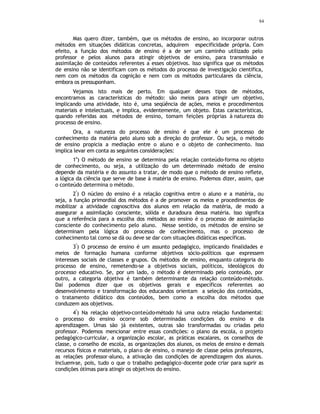 84
Mas quero dizer, também, que os métodos de ensino, ao incorporar outros
métodos em situações didáticas concretas, adquirem especificidade própria. Com
efeito, a função dos métodos de ensino é a de ser um caminho utilizado pelo
professor e pelos alunos para atingir objetivos de ensino, para transmissão e
assimilação de conteúdos referentes a esses objetivos. Isso significa que os métodos
de ensino não se identificam com os métodos do processo de investigação cientifica,
nem com os métodos da cognição e nem com os métodos particulares da ciência,
embora os pressuponham.
Vejamos isto mais de perto. Em qualquer desses tipos de métodos,
encontramos as características do método: são meios para atingir um objetivo,
implicando uma atividade, isto é, uma seqüência de ações, meios e procedimentos
materiais e intelectuais, e implica, evidentemente, um objeto. Estas características,
quando referidas aos métodos de ensino, tomam feições próprias à natureza do
processo de ensino.
Ora, a natureza do processo de ensino é que ele é um processo de
conhecimento da matéria pelo aluno sob a direção do professor. Ou seja, o método
de ensino propicia a mediação entre o aluno e o objeto de conhecimento. Isso
implica levar em conta as seguintes considerações:
1
a
) O método de ensino se determina pela relação conteúdo-forma no objeto
de conhecimento, ou seja, a utilização do um determinado método de ensino
depende da matéria e do assunto a tratar, de modo que o método de ensino reflete,
a lógica da ciência que serve de base à matéria de ensino. Podemos dizer, assim, que
o conteúdo determina o método.
2
ª
) O núcleo do ensino é a relação cognitiva entre o aluno e a matéria, ou
seja, a função primordial dos métodos é a de promover os meios e procedimentos de
mobilizar a atividade cognoscitiva dos alunos em relação da matéria, de modo a
assegurar a assimilação consciente, sólida e duradoura dessa matéria. Isso significa
que a referência para a escolha dos métodos ao ensino é o processo de assimilação
consciente do conhecimento pelo aluno. Nesse sentido, os métodos de ensino se
determinam pela lógica do processo de conhecimento, mas o processo de
conhecimento tal como se dá ou deve se dar com situações didáticas específicas.
3
ª
) O processo de ensino é um assunto pedagógico, implicando finalidades e
meios de formação humana conforme objetivos sócio-políticos que expressem
interesses sociais de classes e grupos. Os métodos de ensino, enquanto categoria do
processo de ensino, remetendo-se a objetivos sociais, políticos, ideológicos do
processo educativo. Se, por um lado, o método é determinado pelo conteúdo, por
outro, a categoria objetiva é também determinante da relação conteúdo-método.
Daí podemos dizer que os objetivos gerais e específicos referentes ao
desenvolvimento e transformação dos educandos orientam a seleção dos conteúdos,
o tratamento didático dos conteúdos, bem como a escolha dos métodos que
conduzem aos objetivos.
4
ª
) Na relação objetivo-conteúdo-método há uma outra relação fundamental:
o processo do ensino ocorre sob determinadas condições do ensino e da
aprendizagem. Umas são já existentes, outras são transformadas ou criadas pelo
professor. Podemos mencionar entre essas condições: o plano da escola, o projeto
pedagógico-curricular, a organização escolar, as práticas escalares, os conselhos de
classe, o conselho de escola, as organizações dos alunos, os meios de ensino e demais
recursos físicos e materiais, o plano de ensino, o manejo de classe pelos professores,
as relações professor-aluno, a ativação das condições de aprendizagem dos alunos.
Incluem-se, pois, tudo o que o trabalho pedagógico-docente pode criar para suprir as
condições ótimas para atingir os objetivos do ensino.
 