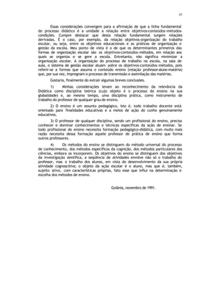 85
Essas considerações convergem para a afirmação de que a linha fundamental
do processo didático é a unidade a relação entre objetivos-conteúdos-métodos-
condições. Cumpre destacar que desta relação fundamental surgem relações
derivadas. É o caso, por exemplo, da relação objetivos-organização do trabalho
escolar, ou seja, entre os objetivos educacionais e as práticas de organização e
gestão da escola. Meu ponto de vista é o de que os determinantes primeiros das
formas de organização escolar são os objetivos-conteúdos-métodos, em relação aos
quais se organiza e se gere a escola. Entretanto, não significa minimizar a
organização escolar. A organização do processo de trabalho na escola, na sala de
aula, o sistema de gestão escolar atuam sobre os objetivos-conteúdos-métodos, pois
referir-se a formas que assuma o conteúdo ensino (relação professor-aluno-matéria)
que, por sua vez, impregnam o processo de transmissão e assimilação das matérias.
Gostaria, finalmente do extrair algumas breves conclusões.
1) Minhas considerações levam ao reconhecimento da relevância da
Didática como disciplina teórica (cujo objeto é o processo do ensino na sua
globalidade) e, ao mesmo tempo, uma disciplina prática, como instrumento de
trabalho do professor de qualquer grau de ensino.
2) O ensino é um assunto pedagógico, isto é, todo trabalho docente está
orientado para finalidades educativas e a meios de ação do cunho genuinamente
educativos.
3) O professor de qualquer disciplina, sendo um profissional do ensino, precisa
conhecer e dominar conhecimentos e técnicas especificas da ação de ensinar. Se
todo profissional do ensino necessita formação pedagógico-didática, com muito mais
razão necessita dessa formação aquele professor de prática de ensino que forma
outros professores.
4) Os métodos do ensino se distinguem do método universal do processo
de conhecimento, dos métodos específicos da cognição, dos métodos particulares das
ciências, embora os incorporem. Os objetivos do ensino se distinguem dos objetivos
da investigação c
ientífica, a seqüência de atividades envolve não só o trabalho do
professor, mas o trabalho dos alunos, em vista do desenvolvimento da sua própria
atividade cognoscitiva; o objeto da ação escolar é o aluno, mas que é, também,
sujeito ativo, com características próprias, fato esse que influi na determinação e
escolha dos métodos de ensino.
Goiânia, novembro de 1991.
 