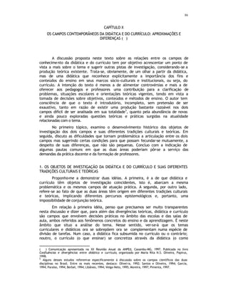 86
CAPÍTULO X
OS CAMPOS CONTEMPORÂNEOS DA DIDÁTICA E DO CURRÍCULO: APROXIMAÇÕES E
DIFERENÇAS (
∗
)
A discussão proposta neste texto sobre as relações entre os campos de
conhecimento da didática e do currículo tem por objetivo acrescentar um ponto de
vista a mais sobre o tema e sugerir outras pistas de investigação, considerando-se a
produção teórica existente. Trata-se, obviamente, de um olhar a partir da didática,
mas de uma didática que reconhece explicitamente a importância dos fins e
conteúdos do ensino em seus marcos sócio-culturais e institucionais, ou seja, do
currículo. A intenção do texto é menos a de alimentar controvérsias e mais a de
oferecer aos pedagogos e professores uma contribuição para a clarificação de
problemas, situações escolares e orientações teóricas vigentes, tendo em vista a
tomada de decisões sobre objetivos, conteúdos e métodos de ensino. O autor tem
consciência de que o texto é introdutório, incompleto, sem pretensão de ser
exaustivo, tanto em razão de existir uma produção bastante razoável nos dois
campos difícil de ser analisada em sua totalidade
5
, quanto pela abundância de novas
e ainda pouco exploradas questões teóricas e práticas surgidas na atualidade
relacionadas com o tema.
No primeiro tópico, examino o desenvolvimento histórico dos objetos de
investigação dos dois campos e suas diferentes tradições culturais e teóricas. Em
seguida, discuto as dificuldades que tornam problemática a articulação entre os dois
campos mas sugerindo certas condições para que possam fecundar-se mutuamente, a
despeito de suas diferenças, que não são pequenas. Concluo com a indicação de
algumas pautas comuns em que as duas áreas poderiam pôr-se a serviço das
demandas da prática docente e da formação de professores.
1. OS OBJETOS DE INVESTIGAÇÃO DA DIDÁTICA E DO CURRÍCULO E SUAS DIFERENTES
TRADIÇÕES CULTURAIS E TEÓRICAS
Proponho-me a demonstrar duas idéias. A primeira, é a de que didática e
currículo têm objetos de investigação coincidentes, isto é, abarcam a mesma
problemática e os mesmos campos de atuação prática. A segunda, por outro lado,
refere-se ao fato de que as duas áreas têm origem em diferentes tradições culturais
e teóricas, implicando diferentes percursos epistemológicos e, portanto, uma
impossibilidade de conjunção teórica.
Em relação à primeira idéia, penso que precisamos ser muito transparentes
nesta discussão e dizer que, para além das divergências teóricas, didática e currículo
são campos que envolvem decisões práticas no âmbito das escolas e das salas de
aula, ambos referidos aos fenômenos concretos do ensino e da aprendizagem. É neste
âmbito que situo a análise do tema. Nesse sentido, ver-se-á que os temas
curriculares e didáticos ora se sobrepõem ora se complementam numa espécie de
divisão de tarefas. Num caso, a didática fica subsumida no currículo ou o contrário;
noutro, o currículo (o que ensinar) se concretiza através da didática (o como
( ∗
) Comunicação apresentada na XX Reunião Anual da ANPEd, Caxambu-MG, 1997. Publicada no livro
Confluências e divergências entre didática e currículo, organizado por Maria Rita N.S. Oliveira, Papirus,
1998.
5
Alguns desses estudos referem-se especificamente à discussão sobre os campos científicos das duas
disciplinas no Brasil. Entre os mais recentes, destaco: Olivei ra, 1992; Santos e Oliveira, 1994; Garcia,
1994; Paraíso, 1994; Berbel, 1994; Libâneo, 1994; Veiga-Neto, 1995; Moreira, 1997; Pimenta, 1997.
 