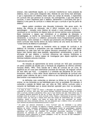 87
ensinar), esta subordinada àquele, ou o currículo transforma-se numa projeção da
didática, isto é, como parte integrante dela. Dizendo de uma forma mais abreviada:
o que o especialista em didática disser sobre seu campo de estudos, o especialista
em currículo dirá que pertence ao currículo. Em contrapartida, o que este disser do
currículo, o outro requisitará para a didática. Obviamente o curriculista dirá que a
didática é uma parte do currículo e o didata dirá que o currículo é que faz parte da
didática6
Alguns podem considerar esta discussão irrelevante. Não penso assim. No
âmbito das ciências da educação, não é difícil constatar que o ensino e a
aprendizagem - tomados como objetos de estudo e como processos concretos -
constituem-se em territórios de disputa tanto em termos teóricos como profissionais.
Basta mencionar o espaço que reivindicam aí a psicologia da educação, a
psicopedagogia, as teorias da comunicação e da informação, a psicolinguística e,
obviamente, o currículo e a didática7
, provocando muito frequentemente posições
reducionistas. Outro exemplo é o rebuliço que provocaria uma afirmação como “toda
teoria curricular está inscrita dentro do marco teórico de uma teoria do ensino” ou
“a base teórica da didática é a psicologia”...
Será possível delimitar as fronteiras entre os campos do currículo e da
didática? Os conceitos e proposições com que trabalham formam um todo lógico-
sistemático ou cada área tem sua própria estrutura conceitual? Com o intuito de
buscar mais clareza sobre essas questões, argumentarei, primeiramente, a partir da
afirmação de que didática e currículo referem-se aos mesmos fenômenos e,
portanto, disputam o mesmo espaço de investigação para depois explicitar suas
distintas tradições culturais e teóricas.
O percurso do currículo
Há menções do aparecimento do termo currículo em 1633 para caracterizar
um plano completo de estudos para a formação de pregadores da reforma calvinista
escocesa (Pedra, 1997). Teria nascido daí a idéia de currículo de um curso, de
sequência de um curso para sistematizar processos de instrução. No linguajar comum
foi esta idéia que ficou - o programa e o conteúdo das disciplinas de um curso.
Entretanto, desde o início deste século observa-se nas definições de currículo uma
posição quase unânime de que o termo refere-se aos critérios de seleção do que se
deve ensinar e aos modos de ensinar.
As definições mais conhecidas se alternam na ênfase ou no aprender ou no
ensinar, ou nos conteúdos ou nas habilidades para viver na sociedade. Por exemplo, é
conhecida a posição de Bobbit que, por volta de 1920, definiu currículo como o
conjunto de habilidades que os alunos deveriam aprender para viver na sociedade,
6
Ao longo do texto, o leitor irá reparar a dificuldade dos especialistas em formular uma definição
consensual de currículo. Além disso, será preciso distinguir diferentes orientações teóricas na reflexão
sobre o currículo, incluindo a perspectiva crítica, que é a que interessa mais aqui. Neste último caso, há
um problema adicional decorrente do fato de, no Brasil, não serem muito claras as fronteiras entre a
sociologia crítica do currículo e a teoria curricular crítica. Todavia, a interlocução far-se-á com a teoria
curricular crítica, por mais que a relação entre estes dois campos de conhecimento seja, no mínimo,
simbióticas. Quanto à didática, cujo objeto de estudo está bem mais explicitado, são também
conhecidas suas várias orientações teóricas, mas será destacada aqui a didática crítica, sem pretender
fazer referência aos distintos entendimentos do termo “crítica”.
7
Em países que adotaram oficialmente o termo “currículo” para dar visibilidade à sua política
educacional - caso, por exemplo, da Inglaterra e Espanha, atualmente -, o currículo apresenta-se como
obejtivos de ensino, conteúdos, procedimentos metodológicos, tarefas de aprendizagem, avaliação.
“Didática” vira apenas o campo do metodológico, da técnica de ensino. No Brasil, consultores ou
especialistas em currículo que trabalham em instituições educacionais denominam a proposta
educacional da instituição de projeto curricular, onde especialistas em pedagogia e didática
denominariam projeto educacional ou projeto pedagógico. A meu ver, não seria de todo inadequado a
denominação projeto pedagógico-curricular.
 