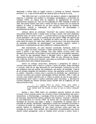 88
deslocando a ênfase dada ao legado cultural e cunhando os famosos “objetivos
terminais”, i.e., o que um aluno deverá ser capaz de fazer ao final de um curso.
Taba deixa claro que o currículo inclui não apenas a seleção e organização de
objetivos e conteúdos mas também as estratégias metodológicas e prescrições de
avaliação (1974), na mesma linha da seqüência do planejamento de currículo
anteriormente proposta por Tyler em livro publicado em 1949, traduzido no Brasil em
1974. Não preciso mostrar aqui como o roteiro de Tyler se parece com um manual de
didática, ao indicar os elementos de um bom currículo: formulação de objetivos
educacionais, seleção e organização de experiências de aprendizagem e
procedimentos de avaliação.
Johnson, dentro da orientação “tecnicista” dos autores mencionados, tem
uma posição diferente sobre a relação entre currículo e ensino. Esse autor estabelece
diferença entre um termo e outro: “...currículo refere-se ao que se pretende que os
alunos aprendam e não ao que se pretende que eles façam” (1980). Isso significa que
o currículo prescreve, antecipa, os resultados do ensino mas não os meios, sendo
estes tarefa do ensino. Em razão disso, define currículo como “uma série estruturada
de resultados pretendidos de aprendizagem” nos domínios cognitivo, afetivo e
psicomotor e o planejamento de ensino viabilizaria a realização deles (id.).
Mais recentemente, um autor bastante conceituado, Stenhouse, atribui ao
currículo o papel de propor intenções e modos operacionais, isto é, intenções que
levem à prática e que sejam avaliadas. Esse autor definiu currículo como “uma
tentativa para comunicar os princípios e traços essenciais de um propósito educativo,
de forma tal que permaneça aberto à discussão crítica e possa ser trasladado
efetivamente à prática” (In Gimeno Sacristán, 1989). Ou seja, diferente de Johnson,
alia à idéia de currículo como intenção, como plano ou prescrição, a idéia de efetivá-
lo na prática dentro das condições dessa prática.
Dentro do enfoque sócio-crítico, destaca-se a perspectiva de colocar o
currículo como ponte entre a teoria e a prática, a partir da prática. Nessa orientação
o currículo, antes de ser algo decorrente de uma teorização, constitui-se em torno
dos problemas reais das escolas, dos professores, dos alunos, da sociedade. Trata-se
de um enfoque integrador de conteúdos e formas, não separando currículo de ensino,
ou melhor, colocando o ensino como o conjunto de atividades que transformam o
currículo na prática para produzir aprendizagem (Gimeno Sacristán, 1994). A idéia de
currículo como projeto educativo que se realiza na prática da sala de aula supera a
dicotomização entre teoria e prática sustentada pelos tecnicistas. A definição de
currículo proposta por Gimeno Sacristán parece atender bem às exigências de uma
teoria curricular crítica:
“... é o projeto seletivo de cultura, cultural, social, política e
administrativamente condicionado, que alimenta (rellena) a atividade escolar, e que
se faz realidade dentro das condições da escola tal como se encontra configurada”
(1989).
Moreira e Silva (1994) fazem um elucidativo percurso histórico da teoria
curricular crítica situando autores nas correntes críticas contemporâneas tais como o
neomarxismo, a fenomenologia, a sociologia crítica do currículo e a Nova Sociologia
da Educação. Recentemente Moreira atualizou este histórico, incluindo a influência
do pós-modernismo no currículo (1997). Os autores dão um expressivo destaque à
Sociologia do Currículo cujo papel é ajudar a compreender as relações entre os
processos de seleção, distribuição, organização e ensino dos conteúdos curriculares e
a estrutura de poder do contexto social. O texto desses autores, entretanto, não
permite deduzir os ingredientes de uma teoria curricular crítica para além da
sociologia do currículo, como também não compartilham da problemática que outros
autores vinham perseguindo, como as relações entre currículo e ensino, teoria e
 