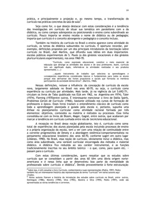 89
prática, e principalmente a projeção e, ao mesmo tempo, a transformação do
currículo nas práticas concretas da sala de aula
8
.
Seja como for, o que desejo destacar com estas considerações é a tendência
das investigações em currículo de situar sua temática em paralelismo com a da
didática, ou como campos sobrepostos ou posicionando o ensino como subordinado ao
currículo. Pouco importa se ensino receba o nome de didática ou de pedagogia;
importa que currículo é o conceito abrangente e pedagógico o conceito incluso.
Também na história do currículo no Brasil o ensino aparece como atividade do
currículo, os temas da didática subsumidos no currículo. É oportuno recordar, por
exemplo, definições propostas por um dos principais introdutores da teorização sobre
currículo no Brasil, Joel Martins, que difundiu suas idéias em duas importantes
escolas públicas experimentais de S. Paulo (a dos ginásios vocacionais e dos ginásios
pluricurriculares experimentais), nos anos 1960-70.
“Currículo, como expressão educacional, constitui o meio essencial de
educação que abrange as atividades dos alunos e de seus professores. Assim, currículo
tem um significado duplo, referindo-se às atividades realizadas e aos produtos
apresentados. (...)
...aquele instrumento de trabalho que seleciona as aprendizagens e
conseqüentes experiências consideradas básicas e fundamentais para todos os alunos
porque elas derivam
-se das fontes propulsoras e sociais que formarão os membros
participantes da sociedade democrática”. (Martins, 1968).
Nessas definições, nota-se a influência da concepção de currículo da escola
nova, largamente adotada no Brasil nos anos 60-70, ou seja, o currículo como
experiência ou currículo por atividades. Mais tarde, já na vigência da Lei 5.692/71,
circulam os livros de Taba (publicado nos EUA em 1962, na Argentina em 1974), Tyler
(1974), Fleming (1970)entre outros. É interessante mencionar o livro de Dalila Sperb,
Problemas Gerais de Currículo (1966), bastante utilizado nos cursos de formação de
professores à época. Esses livros traziam o entendimento clássico de currículo como
toda a aprendizagem planejada e guiada pela escola e, portanto, supunha uma
ênfase no planejamento curricular como atividade racional formada por três
elementos: objetivos, conteúdos ou matéria e métodos ou processos. Essa linha
consolidou-se com os livros de Bloom, Mager, Gagné, entre outros, que acabaram por
marcar a tendência em currículo cunhada entre nós de tecnicismo educacional.
A recepção no Brasil dessa noção globalizante, isto é, currículo como soma
total de experiências dos alunos planejadas pela escola incluindo processos de ensino
e a própria organização da escola, tem a ver com uma relação de continuidade entre
a corrente progressivista de Dewey e a abordagem sistêmica/comportamentalista no
pensamento educacional brasileiro dos anos 60-70, conforme sugeri em outro lugar
(Libâneo, 1990). No Brasil, essa noção de currículo, obviamente inclui a didática, mas
como área subordinada, uma variável curricular encarregada dos métodos e material
didático. A didática fica reduzida ao seu caráter instrumental, e as funções
tradicionalmente inscritas no seu âmbito teórico - o que, como, para quem etc. -
passam para o currículo.
Com estas últimas considerações, quero ressaltar que os estudos sobre
currículo que se consolidam a partir dos anos 60 têm uma óbvia origem norte-
americana e é nessa linha que se desenvolveu boa parte da mentalidade do
professorado sobre currículo e didática
9
. Devido provavelmente à forte estruturação
8
Sobre isso, é útil consultar o livro Currículo, conhecimento e suas representações (Pedra, 1997). Pedra
também faz um interessante histórico das representações do termo “currículo” em vários autores aqui
citados.
9
Vários autores fizeram a história da introdução dos estudos sobre currículo no Brasil, entre outros,
Domingues (1986), Moreira (1990), Silva (1992), Moreira e Silva (1994), Pedra (1997), onde são
apresentadas as várias tendências e correntes.
 