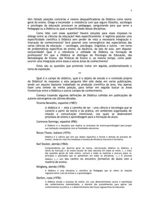 9
têm faltado posições contrárias e mesmo desqualificadoras da Didática como teoria
geral do ensino. Chega a incomodar a insistência com que alguns filósofos, sociólogos
e psicólogos da educação provocam os pedagogos, perguntando para que serve a
Pedagogia ou a Didática ou qual a especificidade dessas disciplinas.
Como lidar com essas questões? Haverá soluções para esses impasses no
diálogo entre as ciências da educação? Mais especificamente. é legitimo postular uma
especificidade científica à Didática sem perder de vista a necessária integração e
interação de conhecimentos? Será possível uma convergência dos especialistas das
varias ciências da educação — sociólogos, psicólogos. lingüistas e outros - em torno
de problemáticas especificas do ensino, da docência, da sala de aula. sem disputar
exclusividade? Qual é a relevância e utilidade da Didática na formação de
professores? Em que a Didática se distingue da Psicologia da Educação, das
Metodologias de Ensino. das Práticas de Ensino e, ao mesmo tempo. como pode
ocorrer uma integração entre essas e outras áreas de conhecimento?
Estas são as questões que pretendo tratar em s
eguida, problematizando o
tema da exposição.
***
Qual é o campo do didático, qual é o objeto de estudo e o conteúdo próprio
da Didática? As respostas a esta pergunta têm sido dadas em varias publicações,
sendo um assunto bastante trabalhado na produção científica da área, Vou apenas
fazer uma síntese da minha posição, para tentar em seguida buscar as áreas
fronteiriças entre a Didática e outros campos de conhecimento.
Começo trazendo algumas definições de Didática colhidas em publicações de
autores estrangeiros nas últimas décadas.
Vicente Benedito, espanhol (1987):
A didática é — está a caminho de ser - uma ciência e tecnologia que se
constrói a partir da teoria e da prática, em ambientes organizados de
relação e comunicação intencional, nos quais se desenvolvem
processos de ensino e aprendizagem para a formação do aluno.
Contreras Domingo, espanhol (990):
A Didática é a disciplina que explica os processos de ensino-aprendizagem para propor
sua realização conseqüente com as finalidades educativas.
Renzo Titone, italiano (1974):
Didática é a ciência que tem por objeto especifico e formal a direção do processo de
ensinar, tendo em vista fins imediatos e remotos de eficiência instrutiva e formativa.
Karl Stocker, alemão (1964):
Compreendemos por doutrina geral do ensino, estruturação didática ou didática, a
teoria da instrução e do ensino escolar de toda natureza em todos os níveis. (...) trata
das questões gerais de todo ensino, comuns a todas as matérias e procura expor os
princípios e postulados que se apresentam em todas as disciplinas. (...) O processo
didático (...) tem seu centro no encontro formativo do aluno com a
matéria de ensino.
Klingberg, alemão (1978):
A Didática é uma disciplina e cientifica da Pedagogia que se refere às relações
regulares entre o ato de ensinar e a aprendizagem.
Danilov, russo (1978):
A didática estuda o processo de ensino, em cujo desenvolvimento ocorre a assimilação
dos conhecimentos sistematizados, o dominio dos procedimentos para aplicar tais
conhecimentos na prática, e o desenvolvimento das forças cognoscitivas do educando.
 