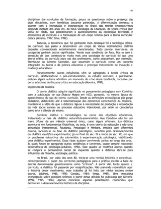 90
disciplinar dos currículos de formação, pouco se questionou sobre a presença das
duas disciplinas, com temáticas bastante parecidas. A diferenciação começou a
ocorrer com a introdução e incorporação no Brasil das teorias reprodutivistas
(segunda metade dos anos 70), da Nova Sociologia da Educação, da teoria crítica (por
volta de 1988), que possibilitaram o questionamento da concepção tecnicista e
eficientista do currículo e a formulação de um corpo teórico para a teoria curricular
crítica (Moreira, 1977; Silva, 1992).
Todavia, a tendência que foi ganhando mais destaque foi a sociologia crítica
do currículo que passa a desenvolver um corpo de idéias inteiramente distinto
daquelas convencionais anteriormente mencionadas. Tudo parece inverter-se, as
categorias ganham outros significados. Vendo essa tendência de fora, fica-se com a
sensação de que construiu-se muito mais uma sociologia do currículo do que uma
teoria crítica do currículo para uso dos professores, como propunham, por exemplo,
Stenhouse ou Gimeno Sacristán, que assumiam o currículo como um conceito
integrador da teoria e da prática educativa e principal instrumento de inovação e
mudança educativas.
Presentemente outras influências vêm se agregando à teoria crítica do
currículo, destacando-se o pós-estruturalismo, os estudos culturais, a psicanálise,
embora alguns autores admitam um momento de crise dessa tendência, inclusive por
certo ecletismo do discurso crítico em educação (Moreira, 1997).
O percurso da didática
O termo didática adquire significado no pensamento pedagógico com Comênio
com a publicação de sua Didacta Magna em 1632, portanto, na mesma época do
aparecimento do uso do termo currículo. Desde as definições etimológicas (do grego
didaskein, didaktikós) até à sistematização dos elementos constitutivos da didática,
mantém-se a idéia de que o didático liga-se à necessidade de produção e reprodução
da vida social conexa ao processo educativo intencional, por onde se caracteriza
como arte e ciência do ensino.
Comênio institui o metodológico no cerne dos objetivos educativos,
instaurando a fase da didática naturalista-essencialista. Mas Comênio não foi um
mero difusor de um método universal único, como alguns afirmam. Sua didática
assenta-se em fundamentos filosóficos, ou seja, é uma teoria da educação e não uma
prescrição instrumental. Rousseau, Pestalozzi e Herbart, embora com diferentes
marcas, incluem-se na fase da didática psicológica, sucedida pelo desenvolvimento
da didática científico-experimental, já no final do séc. IX e início do séc. XX, em que
os problemas educativos são submetidos à experimentação psicológica, viabilizando
uma didática experimental. Essas fases acabam convivendo juntas ao longo dos anos,
às quais foram se agregando outras tendências e correntes, quase sempre mantendo
dependência da psicologia.(Libâneo, 1990). Esse quadro se modifica apenas quando
se revigora o pensamento social de esquerda quando a didática abre-se para
influências da filosofia, sociologia, política.
No Brasil, por volta dos anos 80, inicia-se uma revisão histórica e conceitual,
reinterpretando o papel das correntes pedagógicas para a prática escolar à base de
teorias denominadas genericamente como “críticas”. A partir daí, tanto quanto o
currículo, a didática foi passando por resignificações. Não pretendo reconstituir aqui
a história desse movimento, esse trabalho já foi feito por vários autores (entre
outros, Libâneo, 1985, 1990; Candau, 1984; Veiga, 1989). Uma minuciosa
investigação sobre posições teóricas a partir dessa década foi publicada por Oliveira
(1992, 1995, 1996). Apenas menciono algumas polarizações conhecidas que
demarcam o desenvolvimento histórico da disciplina.
 