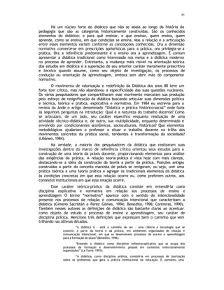 91
Há um núcleo forte do didático que não se abala ao longo da história da
pedagogia que são as categorias historicamente construídas. São os conhecidos
elementos do didático: o para quê ensinar, o que ensinar, quem ensina, quem
aprende, como se ensina, em que condições se ensina. Mas a relação e a articulação
entre esses elementos variam conforme as concepções conhecidas. Ora a dimensão
normativa converte-se em prescrições apriorísticas para a prática, ora privilegia-se a
prática. Ora a referência predominante é o ensino ora a aprendizagem. É comum
apresentar a didática tradicional como interessada nos meios e a didática moderna
no processo de aprender. Entretanto, a mudança mais visível na orientação teórica
dos estudos em didática é a superação do seu anterior caráter meramente prescritivo
e técnico quando assume, como seu objeto de investigação, os processos de
condução ou orientação da aprendizagem, embora sem abrir mão do componente
normativo.
O movimento de valorização e redefinição da Didática dos anos 80 teve um
forte tom crítico, mas não abandonou a especificidade das suas questões nucleares.
Os vários pesquisadores que compartilharam esse movimento marcaram sua produção
pelo esforço de resignificação da didática buscando articular suas dimensões política
e técnica, teórica e prática, explicativa e normativa. Em 1984 eu escrevia para a
revista da Ande o artigo denominado “Didática e prática histórico-social” onde fazia
as seguintes perguntas na introdução: Qual é a natureza do trabalho docente? Como
se articulam, de um lado, seu caráter especifico enquanto realização de uma
atividade técnico-didática e, de outro, sua multiplicidade, enquanto determinado e
envolvido por condicionantes econômicos, socioculturais, históricos? Que elementos
metodológicos ajudariam o professor a situar o trabalho docente na trilha dos
movimentos concretos da prática social, tendentes à transformação da sociedade?
(Libâneo, 1984).
Na verdade, a maioria dos pesquisadores da didática que realizaram suas
investigações dentro do marco de referência crítico orientou seus estudos para a
construção de uma teoria da práxis docente, proporcionando elementos para análise
das exigências da prática. A relação teoria-prática é vista hoje com mais clareza,
destacando-se a idéia da construção da teoria a partir da prática. Posições antigas
construídas a partir do conceito marxista de práxis se revigoram, ou seja, unir uma
prática teórica a uma teoria prática e agregar os tradicionais elementos da didática
às condições concretas em que essa relação ocorre ou. como preferem outros, aos
contextos institucionais em que essa relação ocorre.
Esse caráter teórico-prático da didática consiste em entendê-la como
disciplina explicativa e normativa em relação aos processos de ensino e
aprendizagem O termo “normativo” aparece com o sentido de intencionalidade
presente nos processos de relação e comunicação intencional que caracterizam a
didática (Gimeno Sacristán e Perez Gómes, 1994; Benedito, 1996; Contreras, 1990).
Também nesses autores as definições de didática são bastante claras ao acentuar
como objeto de estudo o processo de ensino e aprendizagem, seu caráter de
disciplina prática. Menciono três definições que expressam bem o caminho que vem
trilhando nas últimas décadas.
“A didática é - está a caminho de ser - uma ciência e tecnologia que se
constrói, a partir da teoria e da prática, em ambientes organizados de relação e
comunicação intencional, em que se desenvolvem processos de ens ino e aprendizagem
para a formação do aluno”(Benedito, 1996).
“Entendo a didática como disciplina reflexivo-aplicativa que se ocupa dos
processos de formação e desenvolvimento pessoal em contextos intencionalmente
organizados” (La Torre, 1993).
“A didática, como disciplina prática, consistiria em processos de teorização
sobre os problemas que gera a prática institucional da educação. É, portanto, uma
 