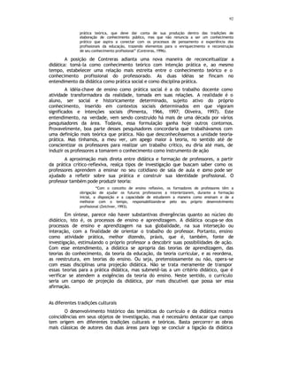 92
prática teórica, que deve dar conta de sua produção dentro das tradições de
elaboração de conhecimento público, mas que não renuncia a ser um conhecimento
prático que aspira a conectar com os processos de pensamento e experiência dos
profissionais da educação, trazendo elementos para o enriquecimento e reconstrução
de seu conhecimento profissional” (Contreras, 1996).
A posição de Contreras adianta uma nova maneira de reconceitualizar a
didática: tomá-la como conhecimento teórico com intenção prática e, ao mesmo
tempo, estabelecer uma relação mais estreita entre o conhecimento teórico e o
conhecimento profissional do professorado. As duas idéias se fincam no
entendimento da didática como prática social e como disciplina prática.
A idéia-chave de ensino como prática social é a do trabalho docente como
atividade transformadora da realidade, tomada em suas relações. A realidade é o
aluno, ser social e historicamente determinado, sujeito ativo do próprio
conhecimento, inserido em contextos sociais determinados em que vigoram
significados e intenções sociais (Pimenta, 1966, 1997; Oliveira, 1997). Este
entendimento, na verdade, vem sendo construído há mais de uma década por vários
pesquisadores da área. Todavia, essa formulação ganha hoje outros contornos.
Provavelmente, boa parte desses pesquisadores concordaria que trabalhávamos com
uma definição mais teórica que prática. Não que desconhecêssemos a unidade teoria-
prática. Mas tínhamos, a meu ver, um apego maior à teoria, no sentido até de
conscientizar os professores para realizar um trabalho crítico, eu diria até mais, de
induzir os professores a tomarem o conhecimento como instrumento de ação
A aproximação mais direta entre didática e formação de professores, a partir
da prática crítico-reflexiva, realça tipos de investigação que buscam saber como os
professores aprendem a ensinar no seu cotidiano de sala de aula e c
omo pode ser
ajudado a refletir sobre sua prática e construir sua identidade profissional. O
professor também pode produzir teoria:
“Com o conceito de ensino reflexivo, os formadores de professores têm a
obrigação de ajudar os futuros professores a interiorizarem, durante a formação
inicial, a disposição e a capacidade de estudarem a maneira como ensinam e de a
melhorar com o tempo, responsabilizando-se pelo seu próprio desenvolvimento
profissional (Zeichner, 1993).
Em síntese, parece não haver substantivas divergências quanto ao núcleo do
didático, isto é, os processos de ensino e aprendizagem. A didática ocupa-se dos
processos de ensino e aprendizagem na sua globalidade, na sua interseção ou
interação, com a finalidade de orientar o trabalho do professor. Portanto, ensino
como atividade prática, melhor dizendo, práxis, que é, também, fonte de
investigação, estimulando o próprio professor a descobrir suas possibilidades de ação.
Com esse entendimento, a didática se apropria das teorias de aprendizagem, das
teorias do conhecimento, da teoria da educação, da teoria curricular, e as reordena,
as reestrutura, em teorias do ensino. Ou seja, pretensiosamente ou não, opera-se
com essas disciplinas uma projeção didática. Não se trata meramente de transpor
essas teorias para a prática didática, mas submetê-las a um critério didático, que é
verificar se atendem a exigências da teoria do ensino. Neste sentido, o currículo
seria um campo de projeção da didática, por mais discutível que possa ser essa
afirmação.
As diferentes tradições culturais
O desenvolvimento histórico das temáticas do currículo e da didática mostra
coincidências em seus objetos de investigação, mas é necessário destacar que campo
tem origem em diferentes tradições culturais e teóricas. Basta percorrer as obras
mais clássicas de autores das duas áreas para logo se concluir a ligação da didática
 
