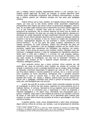93
com a tradição cultural européia (especialmente alemã) e a do currículo com a
tradição cultural anglo-saxã. No Brasil, por exemplo, os estudos específicos sobre
currículo foram introduzidos inicialmente pela influência norte-americana, ao passo
que a didática aparece por influência européia (em boa parte pela pedagogia
católica).
Pode-se afirmar que se trata, também, de tradições teóricas diferentes na sua
origem, por mais que os dois termos venham sendo atualmente resignificados,
principalmente pelo impacto das teorias críticas no pensamento pedagógico. Como se
sabe, foi nos países anglo-saxônicos que se desenvolveu uma forte tradição positivista
e é aí que floresce o conceito mais usual de currículo (La Torre, 1993). Na
perspectiva do positivismo, não se aceitam objetivos de ensino fora do âmbito do
cientificamente proposto. Foi assim que, em nome da ciência objetiva, postulou-se a
eliminação do campo educacional de toda consideração referente aos fins e valores
em favor de uma ciência educativa descritiva que se ocuparia da educação realmente
existente e não de sua valoração. A meu ver, estaria aí a origem das concepções de
currículo, especialmente daquelas em que prevalece o caráter prescritivo-formal,
técnico-científico
10
. Já em boa parte dos países europeus, desenvolveu-se uma
tradição racionalista, de cunho humanista, embora esta afirmação não possa ser
absolutizada. Ora, justamente o tom da pedagogia européia era seu caráter ético-
normativo, jogando peso considerável nas finalidades, nos objetivos, nos valores.
Com efeito, a obra escrita de autores como Comênio, Herbart, Pestalozzi, para não
mencionar a pedagogia jesuítica, é toda ela impregnada de ingredientes valorativos.
Sendo assim, é certo que a didática e o currículo, em suas acepções clássicas,
acabam por incorporar concepções dominantes em seus berços de nascimento, visto
que esses campos de investigação, por mais que se pretendam “técnicos” ou
“aplicados” não escapam de fins e objetivos sempre lastreados por elementos
filosóficos, ideológicos, políticos.
Seria temerário afirmar que a teoria curricular crítica manteria seu viés
positivista por causa da ocorrência dessa tradição nos estudos de currículo. Na
verdade, é justamente contra a sociologia positivista que se insurge a Nova Sociologia
da Educação, movimento deslanchado na Inglaterra por volta de 1971. Mas é certo
que ficou dessa tradição o conceito panteísta de currículo, isto é, a teoria curricular
como sucedânea da teoria educacional, abrangendo toda a atividade educativa
formalizada ou como se costuma dizer: a soma das experiências educacionais
providas pela escola. Em relação à didática, pode-se dizer que ela manteve seu
vínculo com a pedagogia, entendida como teoria e prática da educação, conceito,
neste caso, mais abrangente que o de currículo.
A partir dos anos 80, ao menos no Brasil, foram ocorrendo mutações nos focos
de investigação no interior dos dois campos, sugerindo um intercruzamento entre as
tradições teóricas. O currículo, liberando-se de sua originária marca de planificação
dos conteúdos, foi se orientando para a explicitação e crítica de propósitos e
intenções pedagógicas e, em alguns casos, estendendo suas preocupações para a
prática. A didática, antes presa a uma tradição de centrar-se nos métodos e técnicas
de ensino (e vista assim por outras áreas), foi se descolando dessa tradição para
constituir-se numa efetiva teoria dos processos de ensino e aprendizagem, com forte
referência à prática.
É possível apontar, ainda, outros desdobramentos a partir dessa constatação.
Alguns teóricos críticos do currículo, por exemplo, a par da apropriação de elementos
10
Não é casual, também, o fato de a crítica ao modelo positivista de currículo ter-se desenvolvido,
inicialmente, na Inglaterra depois nos Estados Unidos, com a Nova Sociologia da Educação (Sarup, 1985)
e a sociologia do currículo, fontes teóricas de boa parte da teoria crítica do currículo.
 