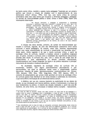 94
da teoria social crítica, mantêm a aposta numa pedagogia “inspirada por um projeto
político que vincula a criação de cidadãos com o desenvolvimento de uma
democracia crítica” (Giroux, 1993). Com isso, uma teoria crítica do currículo
pretenderia nada mais nada menos que recuperar a dimensão pedagógica, pedagogia
no sentido de intencionalidade política e social. Giroux e Simon (1994), fazem uma
interessante observação:
“No discurso dominante, a pedagogia é simplesmente a metodologia
mensurável e justificável usada para transmitir o conteúdo de um curso. Não é um
elemento reciprocamente determinante na construção do conhecimento e da
aprendizagem, mas uma pós-intervenção reduzida à categoria técnico-instrumental.
(...) deprecia a pedagogia enquanto forma de produção cultural. (...) A pedagogia é
um esforço deliberado para influenciar os tipos e os processos de produção de
conhecimentos e identidades em meio a determinados conjuntos de relações sociais e
entre eles. (...) uma prática pela qual as pessoas são incitadas a adquirir determinado
‘caráter moral’. (...) tem preocupações que abrangem a integração, na prática, de
certo conteúdo e modelo de organização curricular, estratégias e técnicas didáticas
(...) determina qual tipo de conhecimento vale mais, para qual direção deveríamos
voltar nossos desejos, o que significa saber alguma coisa e, finalmente, como
poderíamos formular representações de nós mesmos, dos outros e de nosso ambiente
físico e social” (p.97-98).
A citação não deixa dúvidas, primeiro, do caráter de intencionalidade que
recobre o currículo, segundo, de uma não diferenciação substantiva entre teoria
curricular e teoria pedagógica. Os autores, nesse caso, estariam argumentando
contra uma noção autonomizada de currículo e preservando sua dimensão ética
11
.
Ainda assim, minha sugestão é de que a teoria curricular crítica, a partir da
sociologia crítica do currículo, mantém a tradição cultural e acadêmica anglosaxã
que, no geral, concebe o currículo como a totalidade das experiências educacionais
providas pela escola. O currículo fica, pois, com o status de uma ampla área de
conhecimento à qual subordinam-se os demais conceitos educacionais,
transformando-se num campo integrador da teoria e da prática educativa e principal
instrumento de inovação e mudança educativas
12
.
Na atualidade, seguidores da sociologia crítica do currículo vêm se
envolvendo, também, com alguns posicionamentos pós-modernos e pós-
estruturalistas, nos quais se destacam temas como a subjetividade, práticas
discursivas, relações de poder, desconstrucionismo, multiculturalismo etc. (Giroux,
1993; McLaren, 1993; Silva, 1994; Veiga-Neto, 1994, 1997; Moreira, 1997). O
conjunto de pesquisadores que grosso modo gravitam em torno da sociologia crítica
do currículo parece hoje distribuir-se em várias divisões e subdivisões do movimento,
o que torna difícil a formulação de umreferencial teórico comum.
A didática, por sua vez, avançou bastante na explicitação do seu objeto de
estudo, na sua vinculação com marcos políticos, sociais e institucionais e na busca de
seus fundamentos na prática. A maioria dos estudos realizados a partir dos anos 80
manteve, de certa forma, sua vinculação à tradição teórica européia - basicamente,
11
Em texto de 1993 eu escrevia: “Existe uma idéia corrente em nosso meio de que pedagogia é a
maneira como se ensina; o pedagógico seria o metodológico, o modo de fazer, o modo de ensinar a
matéria. Esta idéia, no entanto, refere-se a apenas uma parte da pedagogia. Tenho um entendimento
mais amplo, mais global, pelo qual a pedagogia é um campo de conhecimentos sobre a problemática
educativa em sua totalidade e historicidade e, ao mesmo tempo, uma diretriz orientadora da ação
educativa.(...) A pedagogia lida com o fenômeno educativo enquanto expressão de interesses sociai s em
conflito na sociedade em que vivemos. É por isso que ela expressa finalidades sócio-políticas, ou seja,
uma direção explícita da ação educativa” (1993, p.112).
12
Esse entendimento está na base de todas as concepções curriculares desenvolvidas desde oinício do
século a partir dos EUA, ou seja, (1) o currículo como soma de exigências acadêmicas, (2) o currículo
como experiências de aprendizagem, (3) o currículo de tipo tecnológico e eficientista e (4) o currículo
como configurador da prática, segundo o esboço proposto por Gimeno Sacristán (1989).
 