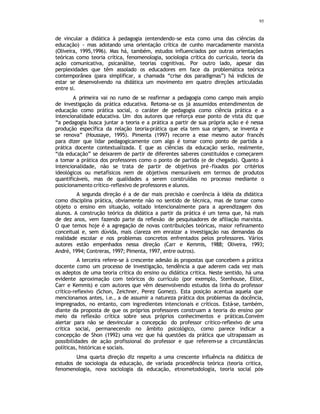 95
de vincular a didática à pedagogia (entendendo-se esta como uma das ciências da
educação) - mas adotando uma orientação crítica de cunho marcadamente marxista
(Oliveira, 1995,1996). Mas há, também, estudos influenciados por outras orientações
teóricas como teoria crítica, fenomenologia, sociologia crítica do currículo, teoria da
ação comunicativa, psicanálise, teorias cognitivas. Por outro lado, apesar das
perplexidades que têm assolado os educadores em face da problemática teórica
contemporânea (para simplificar, a chamada “crise dos paradigmas”) há indícios de
estar se desenvolvendo na didática um movimento em quatro direções articuladas
entre si.
A primeira vai no rumo de se reafirmar a pedagogia como campo mais amplo
de investigação da prática educativa. Retoma-se os já assumidos entendimentos de
educação como prática social, o caráter de pedagogia como ciência prática e a
intencionalidade educativa. Um dos autores que reforça esse ponto de vista diz que
“a pedagogia busca juntar a teoria e a prática a partir de sua própria ação e é nessa
produção específica da relação teoria-prática que ela tem sua origem, se inventa e
se renova” (Houssaye, 1995). Pimenta (1997) recorre a esse mesmo autor francês
para dizer que lidar pedagogicamente com algo é tomar como ponto de partida a
prática docente contextualizada. E que as ciências da educação serão, realmente,
“da educação” se deixarem de partir de diferentes saberes constituídos e começarem
a tomar a prática dos professores como o ponto de partida (e de chegada). Quanto à
intencionalidade, não se trata de partir de objetivos pré -fixados por critérios
ideológicos ou metafísicos nem de objetivos mensuráveis em termos de produtos
quantificáveis, mas de qualidades a serem construídas no processo mediante o
posicionamento crítico-reflexivo de professores e alunos.
A segunda direção é a de dar mais precisão e coerência à idéia da didática
como disciplina prática, obviamente não no sentido de técnica, mas de tomar como
objeto o ensino em situação, voltado intencionalmente para a aprendizagem dos
alunos. A construção teórica da didática a partir da prática é um tema que, há mais
de dez anos, vem fazendo parte da reflexão de pesquisadores de afiliação marxista.
O que temos hoje é a agregação de novas contribuições teóricas, maior refinamento
conceitual e, sem dúvida, mais clareza em enraizar a investigação nas demandas da
realidade escolar e nos problemas concretos enfrentados pelos professores. Vários
autores estão empenhados nessa direção (Carr e Kemmis, 1988; Oliveira, 1993;
André, 1994; Contreras, 1997; Pimenta, 1997, entre outros).
A terceira refere-se à crescente adesão às propostas que concebem a prática
docente como um processo de investigação, tendência a que aderem cada vez mais
os adeptos de uma teoria crítica do ensino ou didática critica. Neste sentido, há uma
evidente aproximação com teóricos do currículo (por exemplo, Stenhouse, Elliot,
Carr e Kemmis) e com autores que vêm desenvolvendo estudos da linha do professor
crítico-reflexivo (Schon, Zeichner, Perez Gomez). Esta posição acentua aquela que
mencionamos antes, i.e., a de assumir a natureza prática dos problemas da docência,
impregnados, no entanto, com ingredientes intencionais e críticos. Está-se, também,
diante da proposta de que os próprios professores construam a teoria do ensino por
meio da reflexão crítica sobre seus próprios conhecimentos e práticas.Convém
alertar para não se desvincular a concepção do professor crítico-reflexivo de uma
crítica social, permanecendo no âmbito psicológico, como parece indicar a
concepção de Shon (1992) uma vez que há questões da prática que ultrapassam as
possibilidades de ação profissional do professor e que referem-se a circunstâncias
políticas, históricas e sociais.
Uma quarta direção diz respeito a uma crescente influência na didática de
estudos de sociologia da educação, de variada procedência teórica (teoria critica,
fenomenologia, nova sociologia da educação, etnometodologia, teoria social pós-
 