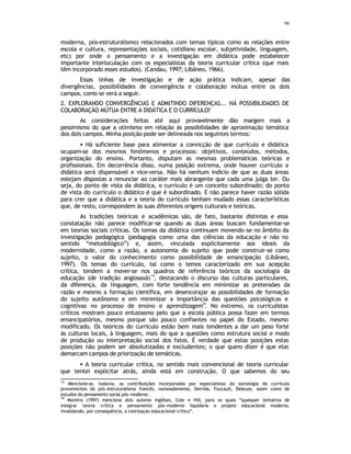 96
moderna, pós-estruturalismo) relacionados com temas típicos como as relações entre
escola e cultura, representações sociais, cotidiano escolar, subjetividade, linguagem,
etc) por onde o pensamento e a investigação em didática pode estabelecer
importante interloculação com os especialistas da teoria curricular crítica (que mais
têm incorporado esses estudos). (Candau, 1997; Libâneo, 1966).
Essas linhas de investigação e de ação prática indicam, apesar das
divergências, possibilidades de convergência e colaboração mútua entre os dois
campos, como se verá a seguir.
2. EXPLORANDO CONVERGÊNCIAS E ADMITINDO DIFERENÇAS... HÁ POSSIBILIDADES DE
COLABORAÇÃO MÚTUA ENTRE A DIDÁTICA E O CURRÍCULO?
As considerações feitas até aqui provavelmente dão margem mais a
pessimismo do que a otimismo em relação às possibilidades de aproximação temática
dos dois campos. Minha posição pode ser delineada nos seguintes termos:
• Há suficiente base para alimentar a convicção de que currículo e didática
ocupam-se dos mesmos fenômenos e processos: objetivos, conteúdos, métodos,
organização do ensino. Portanto, disputam as mesmas problemáticas teóricas e
profissionais. Em decorrência disso, numa posição extrema, onde houver currículo a
didática será dispensável e vice-versa. Não há nenhum indício de que as duas áreas
estejam dispostas a renunciar ao caráter mais abrangente que cada uma julga ter. Ou
seja, do ponto de vista da didática, o currículo é um conceito subordinado; do ponto
de vista do currículo o didático é que é subordinado. E não parece haver razão sólida
para crer que a didática e a teoria do currículo tenham mudado essas características
que, de resto, correspondem às suas diferentes origens culturais e teóricas.
As tradições teóricas e acadêmicas são, de fato, bastante distintas e essa
constatação não parece modificar-se quando as duas áreas buscam fundamentar-se
em teorias sociais críticas. Os temas da didática continuam movendo-se no âmbito da
investigação pedagógica (pedagogia como uma das ciências da educação e não no
sentido “metodológico”) e, assim, vinculada explicitamente aos ideais da
modernidade, como a razão, a autonomia do sujeito que pode construir-se como
sujeito, o valor do conhecimento como possibilidade de emancipação (Libâneo,
1997). Os temas do currículo, tal como o temos caracterizado em sua acepção
crítica, tendem a mover-se nos quadros de referência teóricos da sociologia da
educação (de tradição anglosaxã)
13
, destacando o discurso das culturas particulares,
da diferença, da linguagem, com forte tendência em minimizar as pretensões da
razão e mesmo a formação científica, em desencorajar as possibilidades de formação
do sujeito autônomo e em minimizar a importância das questões psicológicas e
cognitivas no processo de ensino e aprendizagem
14
. No extremo, os curriculistas
críticos mostram pouco entusiasmo pelo que a escola pública possa fazer em termos
emancipatórios, mesmo porque são pouco confiantes no papel do Estado, mesmo
modificado. Os teóricos do currículo estão bem mais tendentes a dar um peso forte
às culturas locais, à linguagem, mais do que a questões como estrutura social e modo
de produção ou interpretação social dos fatos. É verdade que estas posições estas
posições não podem ser absolutizadas e excludentes; o que quero dizer é que elas
demarcam campos de priorização de temáticas.
• A teoria curricular crítica, no sentido mais convencional de teoria curricular
que tentei explicitar atrás, ainda está em construção. O que sabemos do seu
13
Mencione-se, todavia, as contribuições incorporadas por especialistas da sociologia do currículo
provenientes do pós -estruturalismo francês, nomeadamente, Derrida, Foucault, Deleuze, assim como de
estudos do pensamento social pós-moderno .
14
Moreira (1997) menciona dois autores inglêses, Cole e Hill, para os quais “qualquer tentativa de
integrar teoria crítica e pensamento pós-moderno liquidaria o projeto educacional moderno,
invalidando, por consequência, a teorização educacional crítica”.
 
