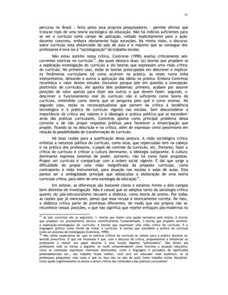 97
percurso no Brasil - feito pelos seus próprios pesquisadores - permite afirmar que
trata-se mais de uma teoria sociológica da educação. Não há indícios suficientes para
se ver o currículo como campo de aplicação, voltado explicitamente para a ação
docente concreta, embora obviamente haja exceções. Na minha visão, o discurso
sobre currículo está distanciado da sala de aula e o máximo que se consegue dos
professores é levá-los à “sociologização” do trabalho escolar.
Não estou sozinho nessa crítica. Contreras (1990) analisa criticamente seis
correntes teóricas no currículo
15
, das quais destaco duas: (a) teorias que propõem só
a explicação-investigação do currículo e (b) teorias que expressam uma visão crítica
do currículo. No primeiro caso, estão as teorias preocupadas em descrever e explicar
os fenômenos curriculares tal como ocorrem na prática, às vezes numa linha
interpretativa, deixando a outros a aplicação das idéias na prática. Embora Contreras
reconheça o valor destes estudos (inclusive porque põe em questão a concepção
positivista de currículo), ele aponta dois problemas: primeiro, acabam por assumir
posições de valor apenas para dizer aos outros o que devem fazer; segundo, o
descrever o funcionamento real do currículo não é suficiente como teoria do
currículo, entendida como teoria que se pergunta pelo quê e como ensinar. No
segundo caso, estão os reconceptualistas que partem da crítica à tendência
tecnológica e à prática de currículo vigente nas escolas. Sem desconsiderar a
importância da crítica aos valores e à ideologia e prática política que se escondem
atrás das práticas curriculares, Contreras aponta como principal problema dessa
corrente o de não propor respostas práticas para favorecer a emancipação que
propõe, ficando só na descrição e na crítica, além de expressar certo pessimismo em
relação às possibilidades de transformação do currículo.
Há boas razões para a justificação dessa postura. A visão sociológica crítica
enfatiza a natureza política do currículo, como atua, que repercussão tem na cabeça
e na prática dos professores, o papel de controle do currículo, etc. Portanto, fazer a
crítica do currículo é criticar a cultura dominante, a ideologia subjacente. A cultura
dominante expressa sistemas de poder, portanto, não há como fazer propostas.
Propor um currículo é compactuar com a ordem social vigente. É daí que surge a
dificuldade de propor uma visão resignificada da proposta curricular, como
contraponto à visão instrumental, para atuação nas escolas e salas de aulas. Esta
parece ser a ambigüidade principal que obstaculiza a elaboração de uma teoria
curricular crítica, para além de uma sociologia da educação
16
.
Em síntese, as diferenças são bastante claras e estamos frente a dois campos
bem distintos de investigação. Não é casual que os adeptos tanto da sociologia crítica
quanto do pós-estruturalismo recusem a didática, como teoria do ensino. Por todas
as razões que já mencionei, penso que essa recusa é teoricamente correta. De fato,
a didática crítica parte de premissas diferentes, de modo que ela própria não se
reconhece nessas posições, o que não significa que rejeite enfoques pós-modernos no
15
As seis correntes são as seguintes: 1- teorias que fazem uma opção normativa pelo ensino; 2
- teorias
que propõem um procedimento técnico cientificamente fundamentado; 3
- teorias que propõem somente
a explicação-investigação do currículo; 4
- teorias que expressam uma visão crítica do currículo; 5- a
linguagem prática como forma de tratar o currículo; 6
- teorias que concebem a prática do currículo
como um processo de investigação (Contreras, 1990).
16
Não tenho expectativa de que os teóricos críticos do currículo se voltem para a prática docente no
sentido prescritivo. O que me incomoda é que, com o discurso da crítica, proponham-se a influenciar os
professores a reduzir seu papel docente a uma função digamos “politizadora”. Eles diriam aos
professores mais ou menos o seguinte: se vocês compreenderem como funciona a situação educativa,
como os conteúdos expressam interesses dominantes, como a linguagem é portadora de significados
preestabelecidos etc., seu trabalho ficará melhor, você será um educador mais autêntico. Aí os
professores perguntam: mas como é que eu faço isso na sala de aula? Como trabalho minha disciplina?
Como ajudo cognitivamente os alunos a serem críticos dos conteúdos e das práticas curriculares?
 