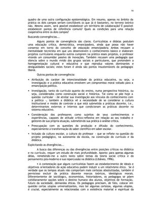 98
quadro de uma outra configuração epistemológica. Em resumo, apenas no âmbito da
prática os dois campos seriam conciliáveis (o que já é bastante), no terreno teórico
não. Mesmo assim, será p
ossível estabelecer um território de colaboração? É possível
estabelecer pontos de referência comuns? Quais as condições para uma relação
cooperativa entre os dois campos?
Buscando convergências...
Alguns pontos de convergência são claros. Curriculistas e didatas postulam
uma educação crítica, democrática, emancipadora, ainda que possa não haver
consenso em torno do conceito de educação emancipadora. Ambos recusam a
mentalidade tecnicista em que uns desenvolvem o conhecimento básico e elaboram
projetos curriculares enquanto outros cumprem na prática esses projetos, o professor
virando um consumidor passivo de inovações. Também recusam uma pedagogia que
silencia sobre o mundo vivido dos grupos sociais e particulares, que pretendem a
homogeneização cultural e educativa e que reproduz valores dominantes e
desigualdades sociais; estes foram é ainda são pontos insustentáveis da pedagogia
liberal.
Outros pontos de convergência:
• Atribuição do caráter de intencionalidade da prática educativa, ou seja, a
investigação e a prática educativa envolvem um compromisso moral voltado para a
emancipação política.
• Investigação, tanto do currículo quanto do ensino, numa perspectiva histórica, ou
seja, considerados como construção social e histórica. Tal como se põe hoje a
questão curricular - de atrelar sua investigação aos vínculos do conhecimento com
a política -, também a didática vê a necessidade de se considerar a cultura
institucional e modos de controle a que está submetida a práticas docente, i.e.,
determinantes externos e internos que condicionam as práticas docente no
sistema educativo.
• Consideração dos professores como sujeitos de seus conhecimentos e
experiências, capazes de atitude crítico-reflexiva em relação ao seu trabalho e
gestores de sua própria atuação, submetendo sua prática à análise crítica.
• Preocupação com as questões da produção e difusão do conhecimento,
especialmente a transformação do saber científico em saber escolar.
• Inclusão da cultura escolar, a cultura do professor - que se reflete na questão do
projeto pedagógico, na autonomia da escola, na construção do currículo e da
didática.
Explicitando as divergências...
A busca das diferenças ou das divergências entre posições críticas na didática
e no currículo, requer um estudo de mais profundidade. Aponto para apenas algumas
delas, remetendo-me a outro texto sobre temas da teoria social crítica e do
pensamento pós-moderno e sua repercussão na didática (Libâneo, 1996).
• A contestação que alguns curriculistas fazem ao estabelecimento de ideais e
objetivos orientadores da ação educativa podem induzir a um relativismo ético. Se é
verdade que os tempos atuais não comportam mais certezas absolutizadas, também é
pernicioso excluir da prática docente marcos teóricos, ideológicos morais.
Diferentemente de sociólogos, economistas, historiadores, os pedagogos se põem
cotidianamente opções sobre o destino humano dos alunos, objetivos de formação,
futuro da sociedade, demandas éticas. Os pedagogos precisam, de fato, colocar em
questão certas utopias universalizantes, mas ter algumas certezas, algumas utopias,
é crucial, especialmente as relacionadas com a existência material e espiritual da
 